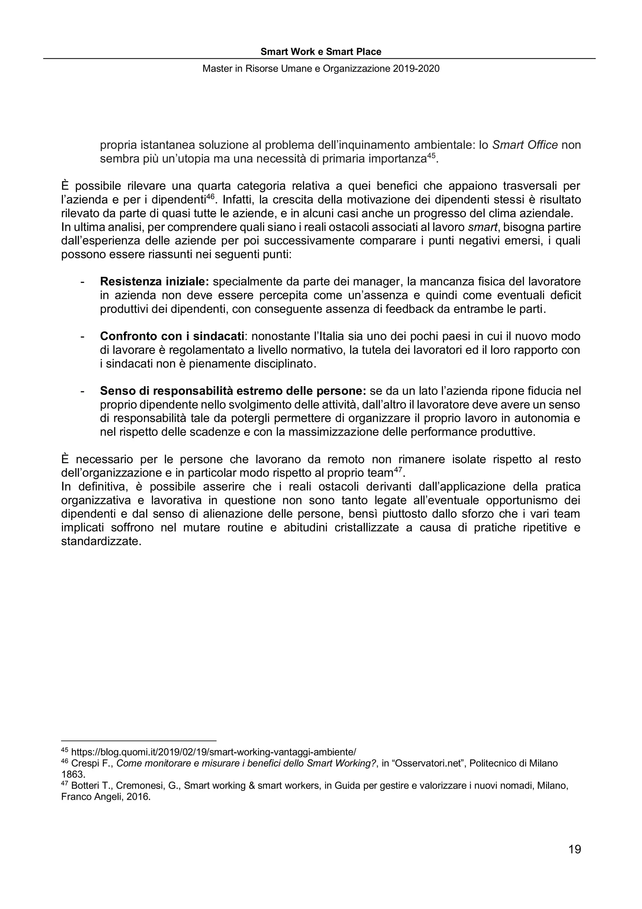Smart Work e Smart Place
Master in Risorse Umane e Organizzazione 2019-2020
19
propria istantanea soluzione al problema dell’inquinamento ambientale: lo Smart Office non
sembra più un’utopia ma una necessità di primaria importanza45
.
È possibile rilevare una quarta categoria relativa a quei benefici che appaiono trasversali per
l’azienda e per i dipendenti46
. Infatti, la crescita della motivazione dei dipendenti stessi è risultato
rilevato da parte di quasi tutte le aziende, e in alcuni casi anche un progresso del clima aziendale.
In ultima analisi, per comprendere quali siano i reali ostacoli associati al lavoro smart, bisogna partire
dall’esperienza delle aziende per poi successivamente comparare i punti negativi emersi, i quali
possono essere riassunti nei seguenti punti:
- Resistenza iniziale: specialmente da parte dei manager, la mancanza fisica del lavoratore
in azienda non deve essere percepita come un’assenza e quindi come eventuali deficit
produttivi dei dipendenti, con conseguente assenza di feedback da entrambe le parti.
- Confronto con i sindacati: nonostante l’Italia sia uno dei pochi paesi in cui il nuovo modo
di lavorare è regolamentato a livello normativo, la tutela dei lavoratori ed il loro rapporto con
i sindacati non è pienamente disciplinato.
- Senso di responsabilità estremo delle persone: se da un lato l’azienda ripone fiducia nel
proprio dipendente nello svolgimento delle attività, dall’altro il lavoratore deve avere un senso
di responsabilità tale da potergli permettere di organizzare il proprio lavoro in autonomia e
nel rispetto delle scadenze e con la massimizzazione delle performance produttive.
È necessario per le persone che lavorano da remoto non rimanere isolate rispetto al resto
dell’organizzazione e in particolar modo rispetto al proprio team47
.
In definitiva, è possibile asserire che i reali ostacoli derivanti dall’applicazione della pratica
organizzativa e lavorativa in questione non sono tanto legate all’eventuale opportunismo dei
dipendenti e dal senso di alienazione delle persone, bensì piuttosto dallo sforzo che i vari team
implicati soffrono nel mutare routine e abitudini cristallizzate a causa di pratiche ripetitive e
standardizzate.
45
https://blog.quomi.it/2019/02/19/smart-working-vantaggi-ambiente/
46
Crespi F., Come monitorare e misurare i benefici dello Smart Working?, in “Osservatori.net”, Politecnico di Milano
1863.
47
Botteri T., Cremonesi, G., Smart working & smart workers, in Guida per gestire e valorizzare i nuovi nomadi, Milano,
Franco Angeli, 2016.
 