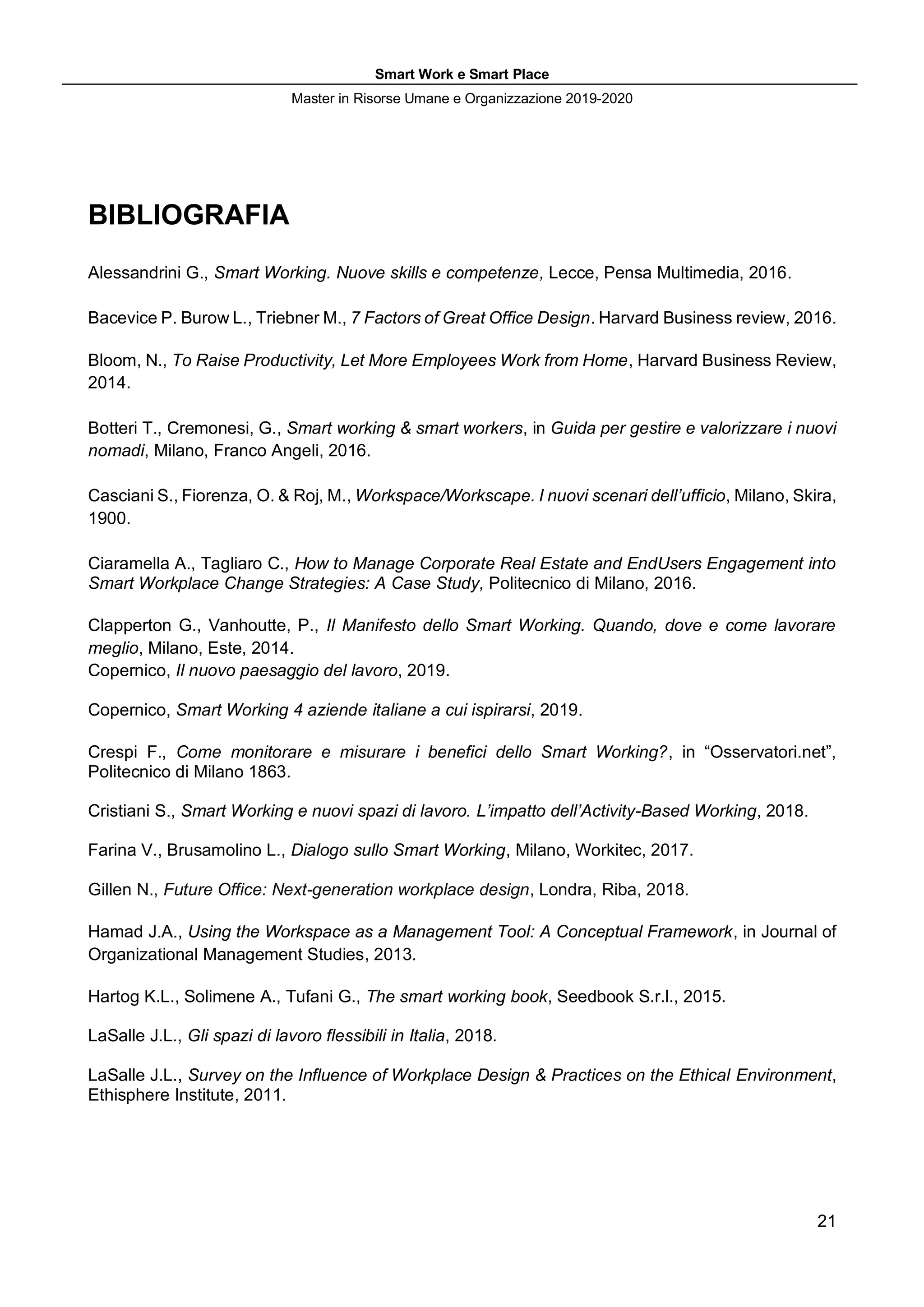 Smart Work e Smart Place
Master in Risorse Umane e Organizzazione 2019-2020
21
BIBLIOGRAFIA
Alessandrini G., Smart Working. Nuove skills e competenze, Lecce, Pensa Multimedia, 2016.
Bacevice P. Burow L., Triebner M., 7 Factors of Great Office Design. Harvard Business review, 2016.
Bloom, N., To Raise Productivity, Let More Employees Work from Home, Harvard Business Review,
2014.
Botteri T., Cremonesi, G., Smart working & smart workers, in Guida per gestire e valorizzare i nuovi
nomadi, Milano, Franco Angeli, 2016.
Casciani S., Fiorenza, O. & Roj, M., Workspace/Workscape. I nuovi scenari dell’ufficio, Milano, Skira,
1900.
Ciaramella A., Tagliaro C., How to Manage Corporate Real Estate and EndUsers Engagement into
Smart Workplace Change Strategies: A Case Study, Politecnico di Milano, 2016.
Clapperton G., Vanhoutte, P., Il Manifesto dello Smart Working. Quando, dove e come lavorare
meglio, Milano, Este, 2014.
Copernico, Il nuovo paesaggio del lavoro, 2019.
Copernico, Smart Working 4 aziende italiane a cui ispirarsi, 2019.
Crespi F., Come monitorare e misurare i benefici dello Smart Working?, in “Osservatori.net”,
Politecnico di Milano 1863.
Cristiani S., Smart Working e nuovi spazi di lavoro. L’impatto dell’Activity-Based Working, 2018.
Farina V., Brusamolino L., Dialogo sullo Smart Working, Milano, Workitec, 2017.
Gillen N., Future Office: Next-generation workplace design, Londra, Riba, 2018.
Hamad J.A., Using the Workspace as a Management Tool: A Conceptual Framework, in Journal of
Organizational Management Studies, 2013.
Hartog K.L., Solimene A., Tufani G., The smart working book, Seedbook S.r.l., 2015.
LaSalle J.L., Gli spazi di lavoro flessibili in Italia, 2018.
LaSalle J.L., Survey on the Influence of Workplace Design & Practices on the Ethical Environment,
Ethisphere Institute, 2011.
 