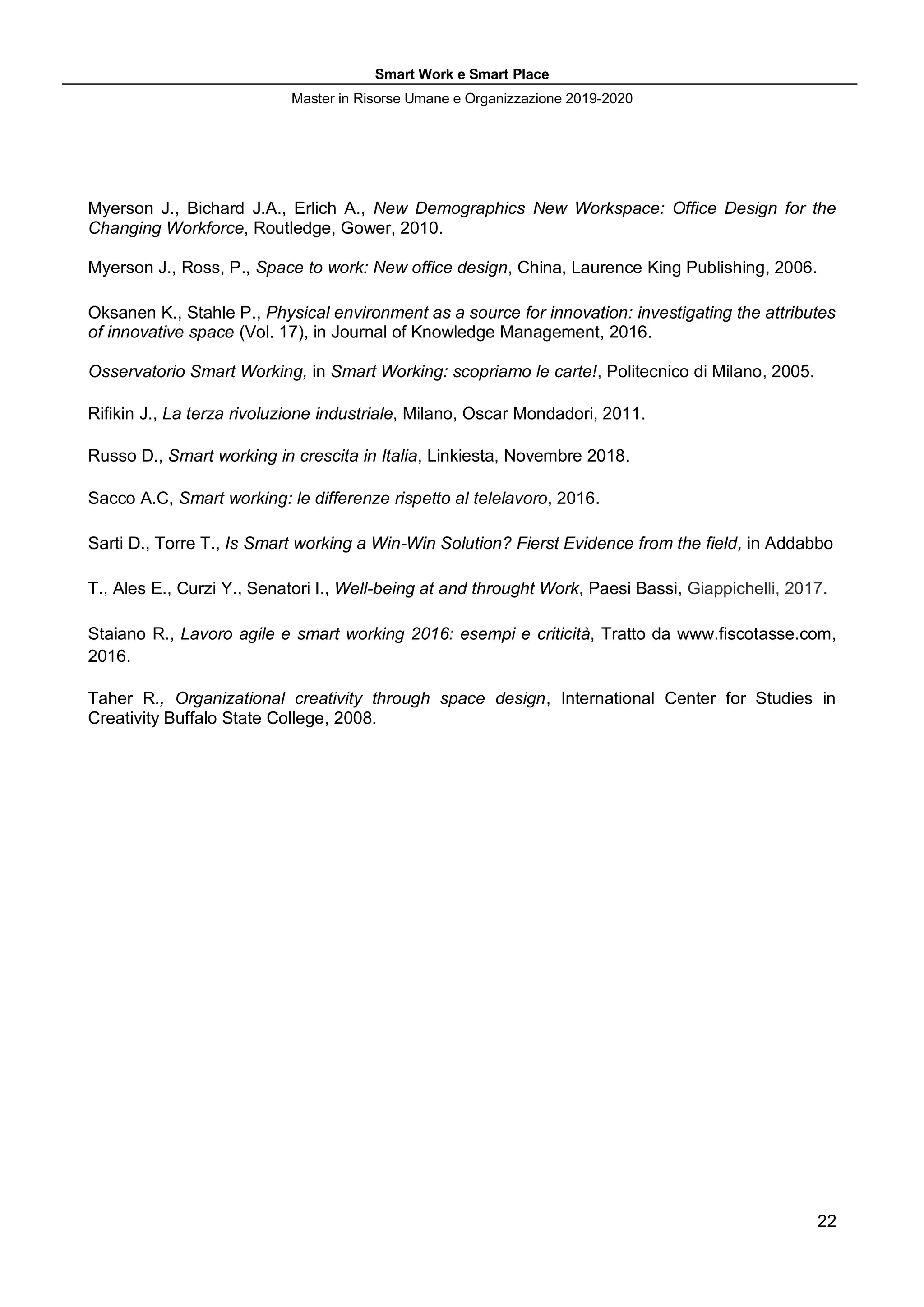 Smart Work e Smart Place
Master in Risorse Umane e Organizzazione 2019-2020
22
Myerson J., Bichard J.A., Erlich A., New Demographics New Workspace: Office Design for the
Changing Workforce, Routledge, Gower, 2010.
Myerson J., Ross, P., Space to work: New office design, China, Laurence King Publishing, 2006.
Oksanen K., Stahle P., Physical environment as a source for innovation: investigating the attributes
of innovative space (Vol. 17), in Journal of Knowledge Management, 2016.
Osservatorio Smart Working, in Smart Working: scopriamo le carte!, Politecnico di Milano, 2005.
Rifikin J., La terza rivoluzione industriale, Milano, Oscar Mondadori, 2011.
Russo D., Smart working in crescita in Italia, Linkiesta, Novembre 2018.
Sacco A.C, Smart working: le differenze rispetto al telelavoro, 2016.
Sarti D., Torre T., Is Smart working a Win-Win Solution? Fierst Evidence from the field, in Addabbo
T., Ales E., Curzi Y., Senatori I., Well-being at and throught Work, Paesi Bassi, Giappichelli, 2017.
Staiano R., Lavoro agile e smart working 2016: esempi e criticità, Tratto da www.fiscotasse.com,
2016.
Taher R., Organizational creativity through space design, International Center for Studies in
Creativity Buffalo State College, 2008.
 