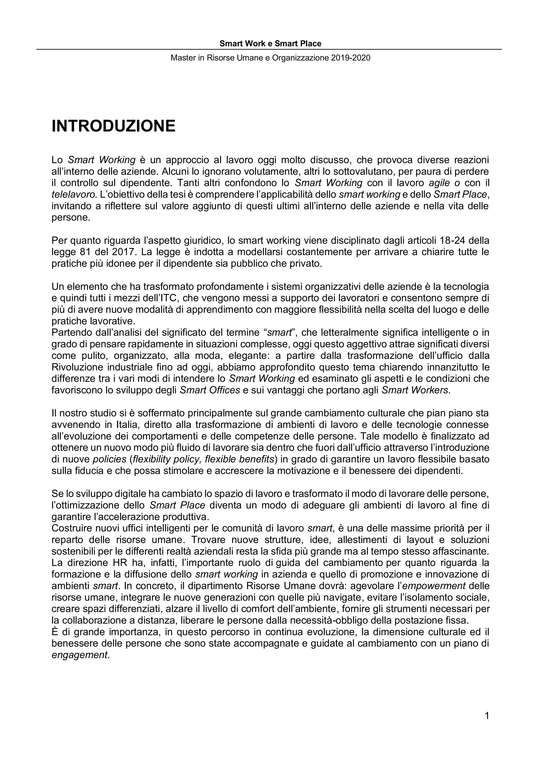 Smart Work e Smart Place
Master in Risorse Umane e Organizzazione 2019-2020
1
INTRODUZIONE
Lo Smart Working è un approccio al lavoro oggi molto discusso, che provoca diverse reazioni
all’interno delle aziende. Alcuni lo ignorano volutamente, altri lo sottovalutano, per paura di perdere
il controllo sul dipendente. Tanti altri confondono lo Smart Working con il lavoro agile o con il
telelavoro. L’obiettivo della tesi è comprendere l’applicabilità dello smart working e dello Smart Place,
invitando a riflettere sul valore aggiunto di questi ultimi all’interno delle aziende e nella vita delle
persone.
Per quanto riguarda l’aspetto giuridico, lo smart working viene disciplinato dagli articoli 18-24 della
legge 81 del 2017. La legge è indotta a modellarsi costantemente per arrivare a chiarire tutte le
pratiche più idonee per il dipendente sia pubblico che privato.
Un elemento che ha trasformato profondamente i sistemi organizzativi delle aziende è la tecnologia
e quindi tutti i mezzi dell’ITC, che vengono messi a supporto dei lavoratori e consentono sempre di
più di avere nuove modalità di apprendimento con maggiore flessibilità nella scelta del luogo e delle
pratiche lavorative.
Partendo dall’analisi del significato del termine “smart”, che letteralmente significa intelligente o in
grado di pensare rapidamente in situazioni complesse, oggi questo aggettivo attrae significati diversi
come pulito, organizzato, alla moda, elegante: a partire dalla trasformazione dell’ufficio dalla
Rivoluzione industriale fino ad oggi, abbiamo approfondito questo tema chiarendo innanzitutto le
differenze tra i vari modi di intendere lo Smart Working ed esaminato gli aspetti e le condizioni che
favoriscono lo sviluppo degli Smart Offices e sui vantaggi che portano agli Smart Workers.
Il nostro studio si è soffermato principalmente sul grande cambiamento culturale che pian piano sta
avvenendo in Italia, diretto alla trasformazione di ambienti di lavoro e delle tecnologie connesse
all’evoluzione dei comportamenti e delle competenze delle persone. Tale modello è finalizzato ad
ottenere un nuovo modo più fluido di lavorare sia dentro che fuori dall’ufficio attraverso l’introduzione
di nuove policies (flexibility policy, flexible benefits) in grado di garantire un lavoro flessibile basato
sulla fiducia e che possa stimolare e accrescere la motivazione e il benessere dei dipendenti.
Se lo sviluppo digitale ha cambiato lo spazio di lavoro e trasformato il modo di lavorare delle persone,
l’ottimizzazione dello Smart Place diventa un modo di adeguare gli ambienti di lavoro al fine di
garantire l’accelerazione produttiva.
Costruire nuovi uffici intelligenti per le comunità di lavoro smart, è una delle massime priorità per il
reparto delle risorse umane. Trovare nuove strutture, idee, allestimenti di layout e soluzioni
sostenibili per le differenti realtà aziendali resta la sfida più grande ma al tempo stesso affascinante.
La direzione HR ha, infatti, l’importante ruolo di guida del cambiamento per quanto riguarda la
formazione e la diffusione dello smart working in azienda e quello di promozione e innovazione di
ambienti smart. In concreto, il dipartimento Risorse Umane dovrà: agevolare l’empowerment delle
risorse umane, integrare le nuove generazioni con quelle più navigate, evitare l’isolamento sociale,
creare spazi differenziati, alzare il livello di comfort dell’ambiente, fornire gli strumenti necessari per
la collaborazione a distanza, liberare le persone dalla necessità-obbligo della postazione fissa.
È di grande importanza, in questo percorso in continua evoluzione, la dimensione culturale ed il
benessere delle persone che sono state accompagnate e guidate al cambiamento con un piano di
engagement.
 