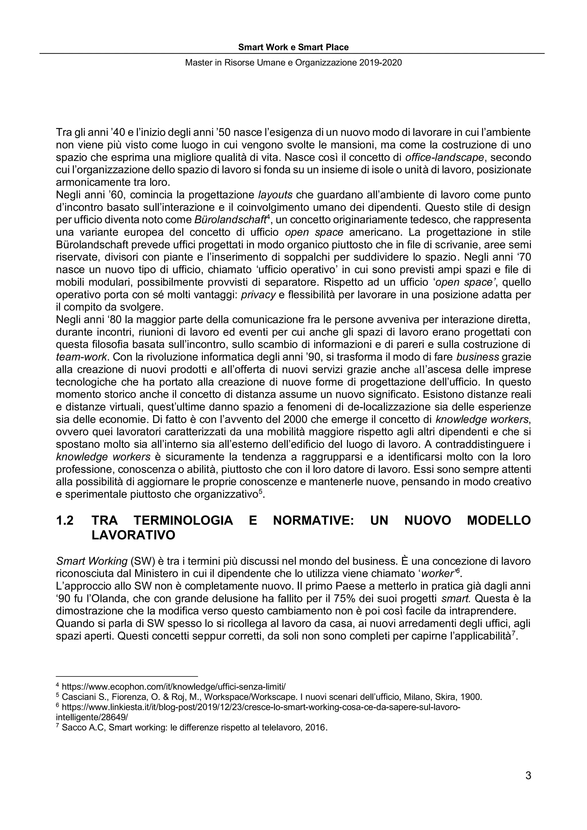 Smart Work e Smart Place
Master in Risorse Umane e Organizzazione 2019-2020
3
Tra gli anni ’40 e l’inizio degli anni ’50 nasce l’esigenza di un nuovo modo di lavorare in cui l’ambiente
non viene più visto come luogo in cui vengono svolte le mansioni, ma come la costruzione di uno
spazio che esprima una migliore qualità di vita. Nasce così il concetto di office-landscape, secondo
cui l’organizzazione dello spazio di lavoro si fonda su un insieme di isole o unità di lavoro, posizionate
armonicamente tra loro.
Negli anni ’60, comincia la progettazione layouts che guardano all’ambiente di lavoro come punto
d’incontro basato sull’interazione e il coinvolgimento umano dei dipendenti. Questo stile di design
per ufficio diventa noto come Bürolandschaft4
, un concetto originariamente tedesco, che rappresenta
una variante europea del concetto di ufficio open space americano. La progettazione in stile
Bürolandschaft prevede uffici progettati in modo organico piuttosto che in file di scrivanie, aree semi
riservate, divisori con piante e l’inserimento di soppalchi per suddividere lo spazio. Negli anni ‘70
nasce un nuovo tipo di ufficio, chiamato ‘ufficio operativo’ in cui sono previsti ampi spazi e file di
mobili modulari, possibilmente provvisti di separatore. Rispetto ad un ufficio ‘open space’, quello
operativo porta con sé molti vantaggi: privacy e flessibilità per lavorare in una posizione adatta per
il compito da svolgere.
Negli anni ‘80 la maggior parte della comunicazione fra le persone avveniva per interazione diretta,
durante incontri, riunioni di lavoro ed eventi per cui anche gli spazi di lavoro erano progettati con
questa filosofia basata sull’incontro, sullo scambio di informazioni e di pareri e sulla costruzione di
team-work. Con la rivoluzione informatica degli anni ’90, si trasforma il modo di fare business grazie
alla creazione di nuovi prodotti e all’offerta di nuovi servizi grazie anche all’ascesa delle imprese
tecnologiche che ha portato alla creazione di nuove forme di progettazione dell’ufficio. In questo
momento storico anche il concetto di distanza assume un nuovo significato. Esistono distanze reali
e distanze virtuali, quest’ultime danno spazio a fenomeni di de-localizzazione sia delle esperienze
sia delle economie. Di fatto è con l’avvento del 2000 che emerge il concetto di knowledge workers,
ovvero quei lavoratori caratterizzati da una mobilità maggiore rispetto agli altri dipendenti e che si
spostano molto sia all’interno sia all’esterno dell’edificio del luogo di lavoro. A contraddistinguere i
knowledge workers è sicuramente la tendenza a raggrupparsi e a identificarsi molto con la loro
professione, conoscenza o abilità, piuttosto che con il loro datore di lavoro. Essi sono sempre attenti
alla possibilità di aggiornare le proprie conoscenze e mantenerle nuove, pensando in modo creativo
e sperimentale piuttosto che organizzativo5
.
1.2 TRA TERMINOLOGIA E NORMATIVE: UN NUOVO MODELLO
LAVORATIVO
Smart Working (SW) è tra i termini più discussi nel mondo del business. È una concezione di lavoro
riconosciuta dal Ministero in cui il dipendente che lo utilizza viene chiamato ‘worker’6
.
L’approccio allo SW non è completamente nuovo. Il primo Paese a metterlo in pratica già dagli anni
‘90 fu l’Olanda, che con grande delusione ha fallito per il 75% dei suoi progetti smart. Questa è la
dimostrazione che la modifica verso questo cambiamento non è poi così facile da intraprendere.
Quando si parla di SW spesso lo si ricollega al lavoro da casa, ai nuovi arredamenti degli uffici, agli
spazi aperti. Questi concetti seppur corretti, da soli non sono completi per capirne l’applicabilità7
.
4
https://www.ecophon.com/it/knowledge/uffici-senza-limiti/
5
Casciani S., Fiorenza, O. & Roj, M., Workspace/Workscape. I nuovi scenari dell’ufficio, Milano, Skira, 1900.
6
https://www.linkiesta.it/it/blog-post/2019/12/23/cresce-lo-smart-working-cosa-ce-da-sapere-sul-lavoro-
intelligente/28649/
7
Sacco A.C, Smart working: le differenze rispetto al telelavoro, 2016.
 