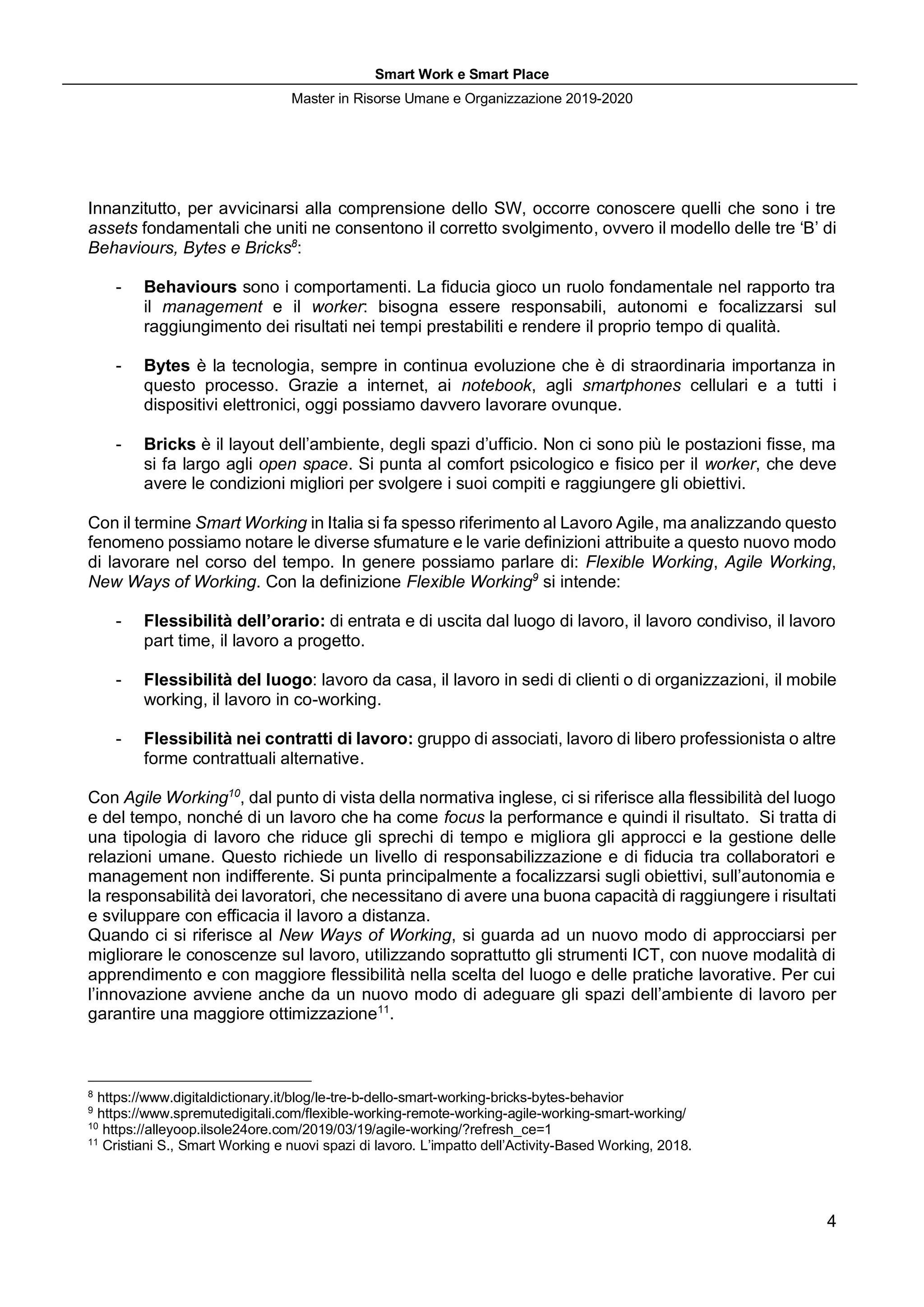 Smart Work e Smart Place
Master in Risorse Umane e Organizzazione 2019-2020
4
Innanzitutto, per avvicinarsi alla comprensione dello SW, occorre conoscere quelli che sono i tre
assets fondamentali che uniti ne consentono il corretto svolgimento, ovvero il modello delle tre ‘B’ di
Behaviours, Bytes e Bricks8
:
- Behaviours sono i comportamenti. La fiducia gioco un ruolo fondamentale nel rapporto tra
il management e il worker: bisogna essere responsabili, autonomi e focalizzarsi sul
raggiungimento dei risultati nei tempi prestabiliti e rendere il proprio tempo di qualità.
- Bytes è la tecnologia, sempre in continua evoluzione che è di straordinaria importanza in
questo processo. Grazie a internet, ai notebook, agli smartphones cellulari e a tutti i
dispositivi elettronici, oggi possiamo davvero lavorare ovunque.
- Bricks è il layout dell’ambiente, degli spazi d’ufficio. Non ci sono più le postazioni fisse, ma
si fa largo agli open space. Si punta al comfort psicologico e fisico per il worker, che deve
avere le condizioni migliori per svolgere i suoi compiti e raggiungere gli obiettivi.
Con il termine Smart Working in Italia si fa spesso riferimento al Lavoro Agile, ma analizzando questo
fenomeno possiamo notare le diverse sfumature e le varie definizioni attribuite a questo nuovo modo
di lavorare nel corso del tempo. In genere possiamo parlare di: Flexible Working, Agile Working,
New Ways of Working. Con la definizione Flexible Working9
si intende:
- Flessibilità dell’orario: di entrata e di uscita dal luogo di lavoro, il lavoro condiviso, il lavoro
part time, il lavoro a progetto.
- Flessibilità del luogo: lavoro da casa, il lavoro in sedi di clienti o di organizzazioni, il mobile
working, il lavoro in co-working.
- Flessibilità nei contratti di lavoro: gruppo di associati, lavoro di libero professionista o altre
forme contrattuali alternative.
Con Agile Working10
, dal punto di vista della normativa inglese, ci si riferisce alla flessibilità del luogo
e del tempo, nonché di un lavoro che ha come focus la performance e quindi il risultato. Si tratta di
una tipologia di lavoro che riduce gli sprechi di tempo e migliora gli approcci e la gestione delle
relazioni umane. Questo richiede un livello di responsabilizzazione e di fiducia tra collaboratori e
management non indifferente. Si punta principalmente a focalizzarsi sugli obiettivi, sull’autonomia e
la responsabilità dei lavoratori, che necessitano di avere una buona capacità di raggiungere i risultati
e sviluppare con efficacia il lavoro a distanza.
Quando ci si riferisce al New Ways of Working, si guarda ad un nuovo modo di approcciarsi per
migliorare le conoscenze sul lavoro, utilizzando soprattutto gli strumenti ICT, con nuove modalità di
apprendimento e con maggiore flessibilità nella scelta del luogo e delle pratiche lavorative. Per cui
l’innovazione avviene anche da un nuovo modo di adeguare gli spazi dell’ambiente di lavoro per
garantire una maggiore ottimizzazione11
.
8
https://www.digitaldictionary.it/blog/le-tre-b-dello-smart-working-bricks-bytes-behavior
9
https://www.spremutedigitali.com/flexible-working-remote-working-agile-working-smart-working/
10
https://alleyoop.ilsole24ore.com/2019/03/19/agile-working/?refresh_ce=1
11
Cristiani S., Smart Working e nuovi spazi di lavoro. L’impatto dell’Activity-Based Working, 2018.
 