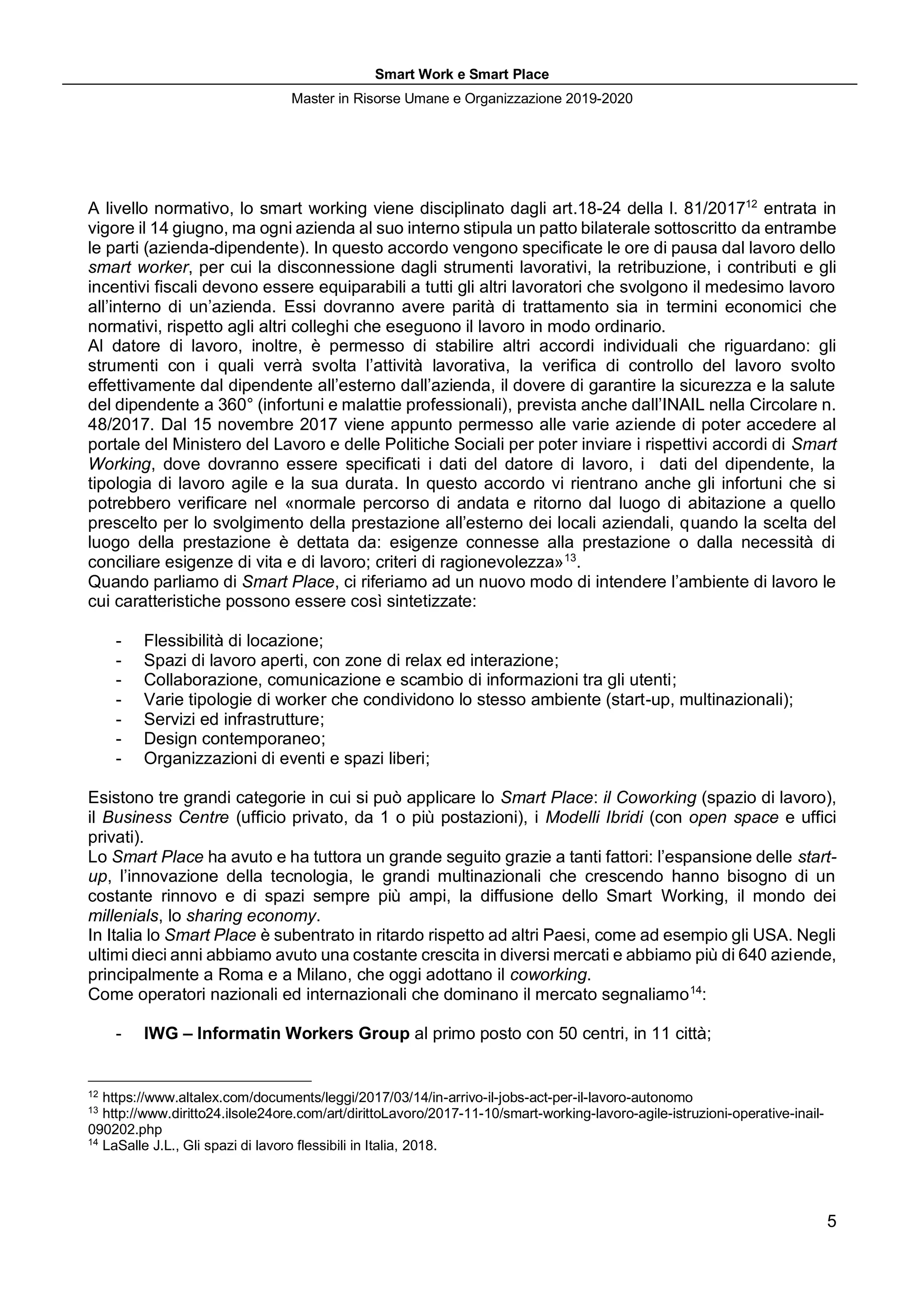 Smart Work e Smart Place
Master in Risorse Umane e Organizzazione 2019-2020
5
A livello normativo, lo smart working viene disciplinato dagli art.18-24 della l. 81/201712
entrata in
vigore il 14 giugno, ma ogni azienda al suo interno stipula un patto bilaterale sottoscritto da entrambe
le parti (azienda-dipendente). In questo accordo vengono specificate le ore di pausa dal lavoro dello
smart worker, per cui la disconnessione dagli strumenti lavorativi, la retribuzione, i contributi e gli
incentivi fiscali devono essere equiparabili a tutti gli altri lavoratori che svolgono il medesimo lavoro
all’interno di un’azienda. Essi dovranno avere parità di trattamento sia in termini economici che
normativi, rispetto agli altri colleghi che eseguono il lavoro in modo ordinario.
Al datore di lavoro, inoltre, è permesso di stabilire altri accordi individuali che riguardano: gli
strumenti con i quali verrà svolta l’attività lavorativa, la verifica di controllo del lavoro svolto
effettivamente dal dipendente all’esterno dall’azienda, il dovere di garantire la sicurezza e la salute
del dipendente a 360° (infortuni e malattie professionali), prevista anche dall’INAIL nella Circolare n.
48/2017. Dal 15 novembre 2017 viene appunto permesso alle varie aziende di poter accedere al
portale del Ministero del Lavoro e delle Politiche Sociali per poter inviare i rispettivi accordi di Smart
Working, dove dovranno essere specificati i dati del datore di lavoro, i dati del dipendente, la
tipologia di lavoro agile e la sua durata. In questo accordo vi rientrano anche gli infortuni che si
potrebbero verificare nel «normale percorso di andata e ritorno dal luogo di abitazione a quello
prescelto per lo svolgimento della prestazione all’esterno dei locali aziendali, quando la scelta del
luogo della prestazione è dettata da: esigenze connesse alla prestazione o dalla necessità di
conciliare esigenze di vita e di lavoro; criteri di ragionevolezza»13
.
Quando parliamo di Smart Place, ci riferiamo ad un nuovo modo di intendere l’ambiente di lavoro le
cui caratteristiche possono essere così sintetizzate:
- Flessibilità di locazione;
- Spazi di lavoro aperti, con zone di relax ed interazione;
- Collaborazione, comunicazione e scambio di informazioni tra gli utenti;
- Varie tipologie di worker che condividono lo stesso ambiente (start-up, multinazionali);
- Servizi ed infrastrutture;
- Design contemporaneo;
- Organizzazioni di eventi e spazi liberi;
Esistono tre grandi categorie in cui si può applicare lo Smart Place: il Coworking (spazio di lavoro),
il Business Centre (ufficio privato, da 1 o più postazioni), i Modelli Ibridi (con open space e uffici
privati).
Lo Smart Place ha avuto e ha tuttora un grande seguito grazie a tanti fattori: l’espansione delle start-
up, l’innovazione della tecnologia, le grandi multinazionali che crescendo hanno bisogno di un
costante rinnovo e di spazi sempre più ampi, la diffusione dello Smart Working, il mondo dei
millenials, lo sharing economy.
In Italia lo Smart Place è subentrato in ritardo rispetto ad altri Paesi, come ad esempio gli USA. Negli
ultimi dieci anni abbiamo avuto una costante crescita in diversi mercati e abbiamo più di 640 aziende,
principalmente a Roma e a Milano, che oggi adottano il coworking.
Come operatori nazionali ed internazionali che dominano il mercato segnaliamo14
:
- IWG – Informatin Workers Group al primo posto con 50 centri, in 11 città;
12
https://www.altalex.com/documents/leggi/2017/03/14/in-arrivo-il-jobs-act-per-il-lavoro-autonomo
13
http://www.diritto24.ilsole24ore.com/art/dirittoLavoro/2017-11-10/smart-working-lavoro-agile-istruzioni-operative-inail-
090202.php
14
LaSalle J.L., Gli spazi di lavoro flessibili in Italia, 2018.
 