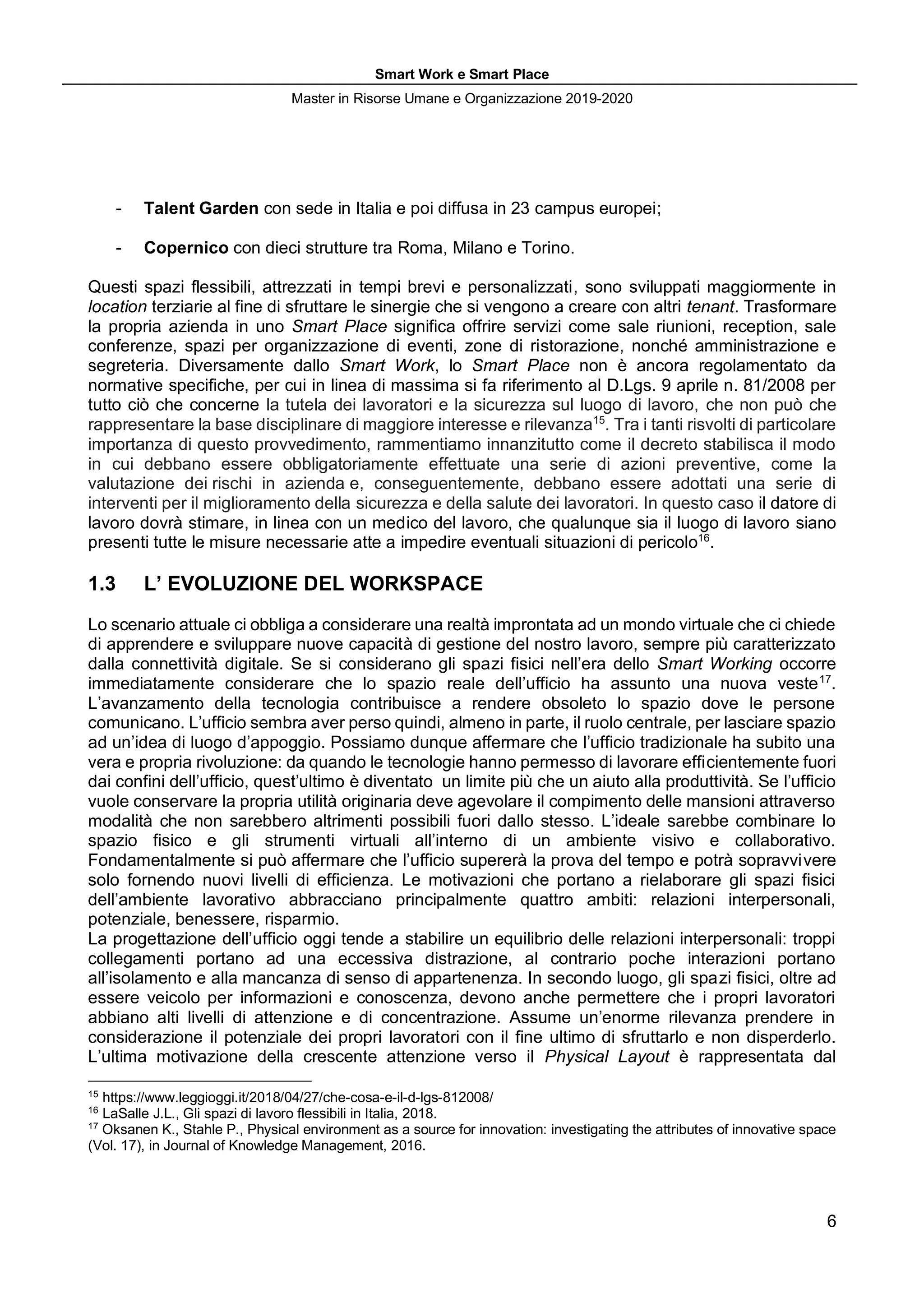 Smart Work e Smart Place
Master in Risorse Umane e Organizzazione 2019-2020
6
- Talent Garden con sede in Italia e poi diffusa in 23 campus europei;
- Copernico con dieci strutture tra Roma, Milano e Torino.
Questi spazi flessibili, attrezzati in tempi brevi e personalizzati, sono sviluppati maggiormente in
location terziarie al fine di sfruttare le sinergie che si vengono a creare con altri tenant. Trasformare
la propria azienda in uno Smart Place significa offrire servizi come sale riunioni, reception, sale
conferenze, spazi per organizzazione di eventi, zone di ristorazione, nonché amministrazione e
segreteria. Diversamente dallo Smart Work, lo Smart Place non è ancora regolamentato da
normative specifiche, per cui in linea di massima si fa riferimento al D.Lgs. 9 aprile n. 81/2008 per
tutto ciò che concerne la tutela dei lavoratori e la sicurezza sul luogo di lavoro, che non può che
rappresentare la base disciplinare di maggiore interesse e rilevanza15
. Tra i tanti risvolti di particolare
importanza di questo provvedimento, rammentiamo innanzitutto come il decreto stabilisca il modo
in cui debbano essere obbligatoriamente effettuate una serie di azioni preventive, come la
valutazione dei rischi in azienda e, conseguentemente, debbano essere adottati una serie di
interventi per il miglioramento della sicurezza e della salute dei lavoratori. In questo caso il datore di
lavoro dovrà stimare, in linea con un medico del lavoro, che qualunque sia il luogo di lavoro siano
presenti tutte le misure necessarie atte a impedire eventuali situazioni di pericolo16
.
1.3 L’ EVOLUZIONE DEL WORKSPACE
Lo scenario attuale ci obbliga a considerare una realtà improntata ad un mondo virtuale che ci chiede
di apprendere e sviluppare nuove capacità di gestione del nostro lavoro, sempre più caratterizzato
dalla connettività digitale. Se si considerano gli spazi fisici nell’era dello Smart Working occorre
immediatamente considerare che lo spazio reale dell’ufficio ha assunto una nuova veste17
.
L’avanzamento della tecnologia contribuisce a rendere obsoleto lo spazio dove le persone
comunicano. L’ufficio sembra aver perso quindi, almeno in parte, il ruolo centrale, per lasciare spazio
ad un’idea di luogo d’appoggio. Possiamo dunque affermare che l’ufficio tradizionale ha subito una
vera e propria rivoluzione: da quando le tecnologie hanno permesso di lavorare efficientemente fuori
dai confini dell’ufficio, quest’ultimo è diventato un limite più che un aiuto alla produttività. Se l’ufficio
vuole conservare la propria utilità originaria deve agevolare il compimento delle mansioni attraverso
modalità che non sarebbero altrimenti possibili fuori dallo stesso. L’ideale sarebbe combinare lo
spazio fisico e gli strumenti virtuali all’interno di un ambiente visivo e collaborativo.
Fondamentalmente si può affermare che l’ufficio supererà la prova del tempo e potrà sopravvivere
solo fornendo nuovi livelli di efficienza. Le motivazioni che portano a rielaborare gli spazi fisici
dell’ambiente lavorativo abbracciano principalmente quattro ambiti: relazioni interpersonali,
potenziale, benessere, risparmio.
La progettazione dell’ufficio oggi tende a stabilire un equilibrio delle relazioni interpersonali: troppi
collegamenti portano ad una eccessiva distrazione, al contrario poche interazioni portano
all’isolamento e alla mancanza di senso di appartenenza. In secondo luogo, gli spazi fisici, oltre ad
essere veicolo per informazioni e conoscenza, devono anche permettere che i propri lavoratori
abbiano alti livelli di attenzione e di concentrazione. Assume un’enorme rilevanza prendere in
considerazione il potenziale dei propri lavoratori con il fine ultimo di sfruttarlo e non disperderlo.
L’ultima motivazione della crescente attenzione verso il Physical Layout è rappresentata dal
15
https://www.leggioggi.it/2018/04/27/che-cosa-e-il-d-lgs-812008/
16
LaSalle J.L., Gli spazi di lavoro flessibili in Italia, 2018.
17
Oksanen K., Stahle P., Physical environment as a source for innovation: investigating the attributes of innovative space
(Vol. 17), in Journal of Knowledge Management, 2016.
 