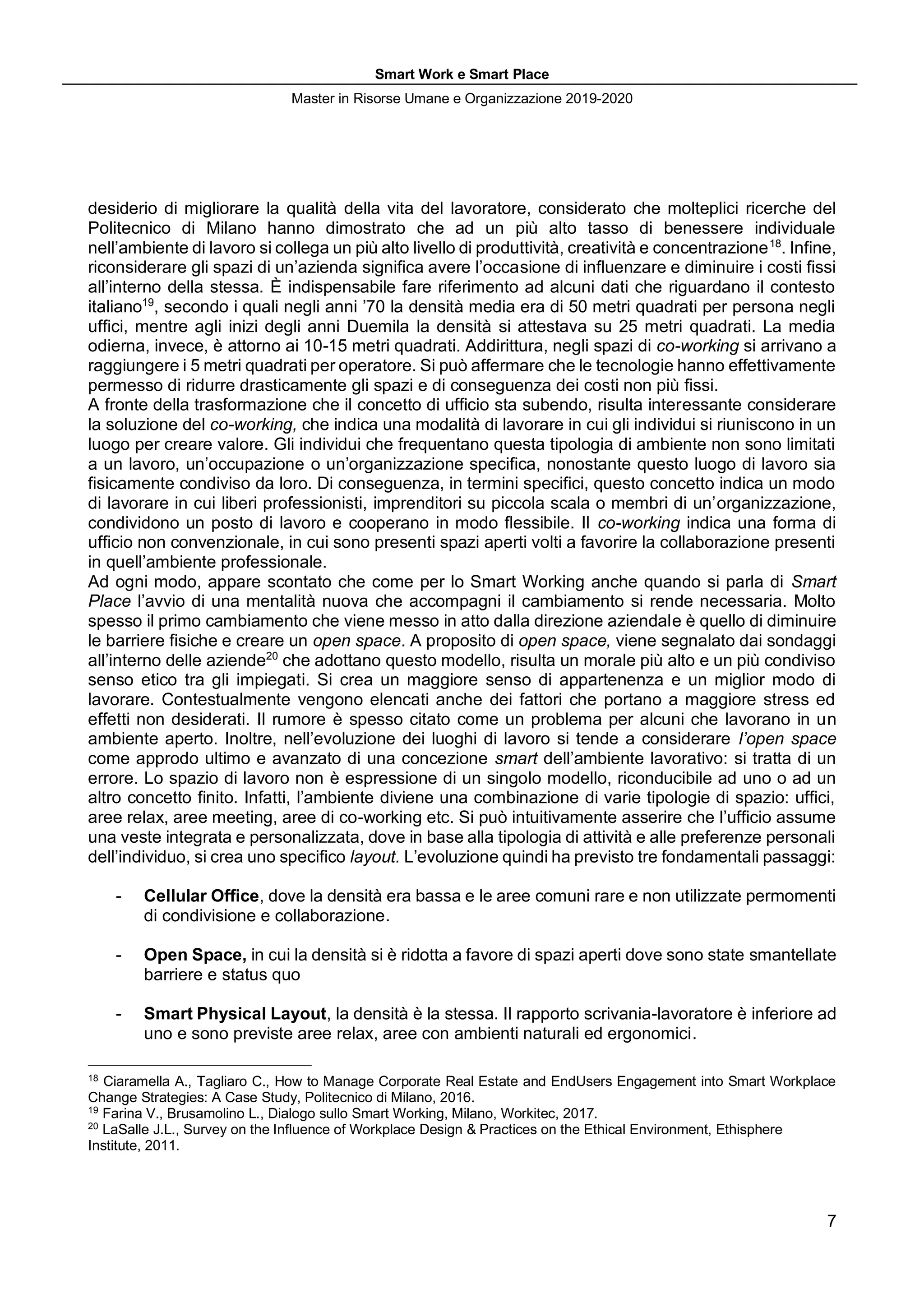 Smart Work e Smart Place
Master in Risorse Umane e Organizzazione 2019-2020
7
desiderio di migliorare la qualità della vita del lavoratore, considerato che molteplici ricerche del
Politecnico di Milano hanno dimostrato che ad un più alto tasso di benessere individuale
nell’ambiente di lavoro si collega un più alto livello di produttività, creatività e concentrazione18
. Infine,
riconsiderare gli spazi di un’azienda significa avere l’occasione di influenzare e diminuire i costi fissi
all’interno della stessa. È indispensabile fare riferimento ad alcuni dati che riguardano il contesto
italiano19
, secondo i quali negli anni ’70 la densità media era di 50 metri quadrati per persona negli
uffici, mentre agli inizi degli anni Duemila la densità si attestava su 25 metri quadrati. La media
odierna, invece, è attorno ai 10-15 metri quadrati. Addirittura, negli spazi di co-working si arrivano a
raggiungere i 5 metri quadrati per operatore. Si può affermare che le tecnologie hanno effettivamente
permesso di ridurre drasticamente gli spazi e di conseguenza dei costi non più fissi.
A fronte della trasformazione che il concetto di ufficio sta subendo, risulta interessante considerare
la soluzione del co-working, che indica una modalità di lavorare in cui gli individui si riuniscono in un
luogo per creare valore. Gli individui che frequentano questa tipologia di ambiente non sono limitati
a un lavoro, un’occupazione o un’organizzazione specifica, nonostante questo luogo di lavoro sia
fisicamente condiviso da loro. Di conseguenza, in termini specifici, questo concetto indica un modo
di lavorare in cui liberi professionisti, imprenditori su piccola scala o membri di un’organizzazione,
condividono un posto di lavoro e cooperano in modo flessibile. Il co-working indica una forma di
ufficio non convenzionale, in cui sono presenti spazi aperti volti a favorire la collaborazione presenti
in quell’ambiente professionale.
Ad ogni modo, appare scontato che come per lo Smart Working anche quando si parla di Smart
Place l’avvio di una mentalità nuova che accompagni il cambiamento si rende necessaria. Molto
spesso il primo cambiamento che viene messo in atto dalla direzione aziendale è quello di diminuire
le barriere fisiche e creare un open space. A proposito di open space, viene segnalato dai sondaggi
all’interno delle aziende20
che adottano questo modello, risulta un morale più alto e un più condiviso
senso etico tra gli impiegati. Si crea un maggiore senso di appartenenza e un miglior modo di
lavorare. Contestualmente vengono elencati anche dei fattori che portano a maggiore stress ed
effetti non desiderati. Il rumore è spesso citato come un problema per alcuni che lavorano in un
ambiente aperto. Inoltre, nell’evoluzione dei luoghi di lavoro si tende a considerare l’open space
come approdo ultimo e avanzato di una concezione smart dell’ambiente lavorativo: si tratta di un
errore. Lo spazio di lavoro non è espressione di un singolo modello, riconducibile ad uno o ad un
altro concetto finito. Infatti, l’ambiente diviene una combinazione di varie tipologie di spazio: uffici,
aree relax, aree meeting, aree di co-working etc. Si può intuitivamente asserire che l’ufficio assume
una veste integrata e personalizzata, dove in base alla tipologia di attività e alle preferenze personali
dell’individuo, si crea uno specifico layout. L’evoluzione quindi ha previsto tre fondamentali passaggi:
- Cellular Office, dove la densità era bassa e le aree comuni rare e non utilizzate permomenti
di condivisione e collaborazione.
- Open Space, in cui la densità si è ridotta a favore di spazi aperti dove sono state smantellate
barriere e status quo
- Smart Physical Layout, la densità è la stessa. Il rapporto scrivania-lavoratore è inferiore ad
uno e sono previste aree relax, aree con ambienti naturali ed ergonomici.
18
Ciaramella A., Tagliaro C., How to Manage Corporate Real Estate and EndUsers Engagement into Smart Workplace
Change Strategies: A Case Study, Politecnico di Milano, 2016.
19
Farina V., Brusamolino L., Dialogo sullo Smart Working, Milano, Workitec, 2017.
20
LaSalle J.L., Survey on the Influence of Workplace Design & Practices on the Ethical Environment, Ethisphere
Institute, 2011.
 