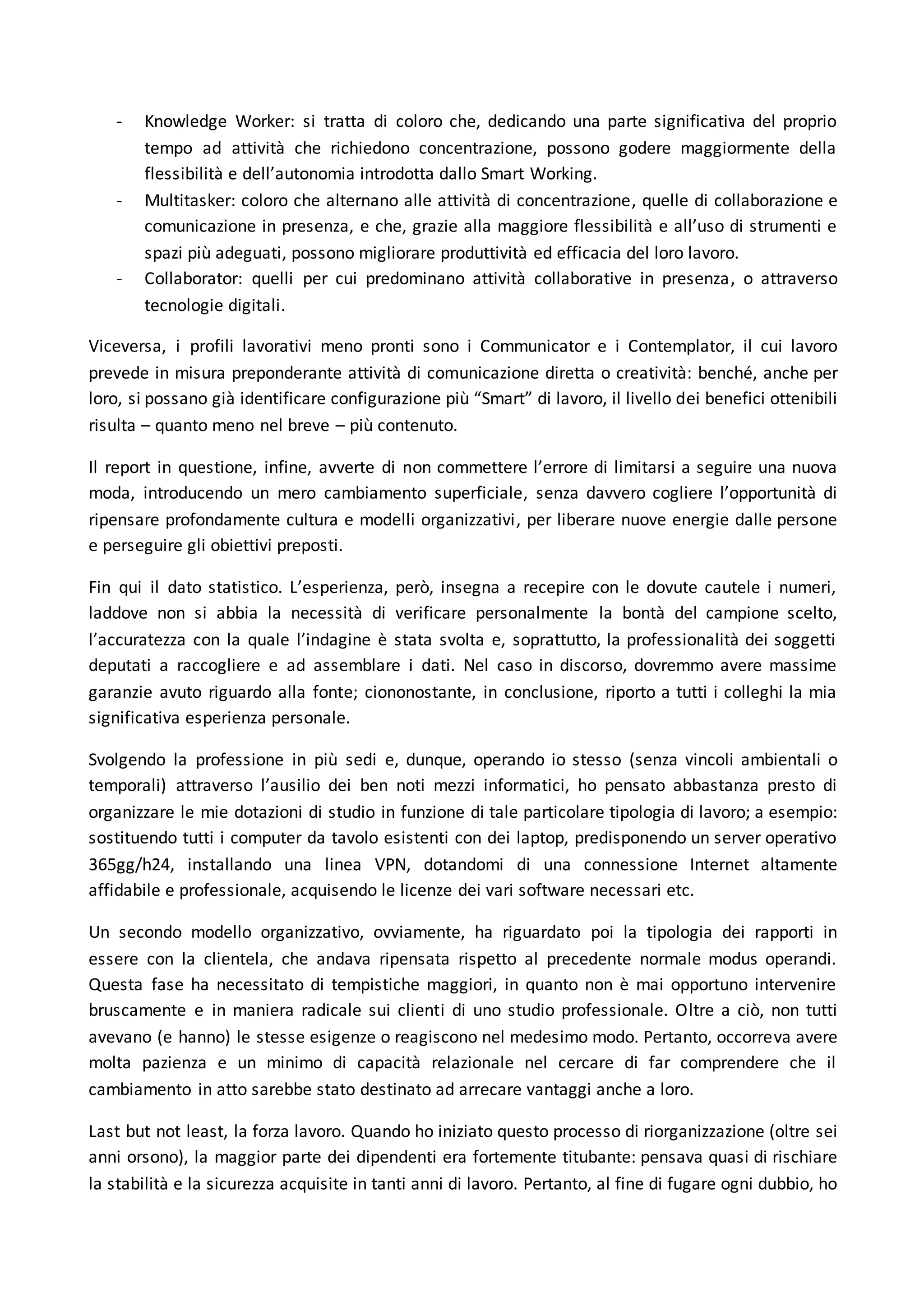 - Knowledge Worker: si tratta di coloro che, dedicando una parte significativa del proprio
tempo ad attività che richiedono concentrazione, possono godere maggiormente della
flessibilità e dell’autonomia introdotta dallo Smart Working.
- Multitasker: coloro che alternano alle attività di concentrazione, quelle di collaborazione e
comunicazione in presenza, e che, grazie alla maggiore flessibilità e all’uso di strumenti e
spazi più adeguati, possono migliorare produttività ed efficacia del loro lavoro.
- Collaborator: quelli per cui predominano attività collaborative in presenza, o attraverso
tecnologie digitali.
Viceversa, i profili lavorativi meno pronti sono i Communicator e i Contemplator, il cui lavoro
prevede in misura preponderante attività di comunicazione diretta o creatività: benché, anche per
loro, si possano già identificare configurazione più “Smart” di lavoro, il livello dei benefici ottenibili
risulta – quanto meno nel breve – più contenuto.
Il report in questione, infine, avverte di non commettere l’errore di limitarsi a seguire una nuova
moda, introducendo un mero cambiamento superficiale, senza davvero cogliere l’opportunità di
ripensare profondamente cultura e modelli organizzativi, per liberare nuove energie dalle persone
e perseguire gli obiettivi preposti.
Fin qui il dato statistico. L’esperienza, però, insegna a recepire con le dovute cautele i numeri,
laddove non si abbia la necessità di verificare personalmente la bontà del campione scelto,
l’accuratezza con la quale l’indagine è stata svolta e, soprattutto, la professionalità dei soggetti
deputati a raccogliere e ad assemblare i dati. Nel caso in discorso, dovremmo avere massime
garanzie avuto riguardo alla fonte; ciononostante, in conclusione, riporto a tutti i colleghi la mia
significativa esperienza personale.
Svolgendo la professione in più sedi e, dunque, operando io stesso (senza vincoli ambientali o
temporali) attraverso l’ausilio dei ben noti mezzi informatici, ho pensato abbastanza presto di
organizzare le mie dotazioni di studio in funzione di tale particolare tipologia di lavoro; a esempio:
sostituendo tutti i computer da tavolo esistenti con dei laptop, predisponendo un server operativo
365gg/h24, installando una linea VPN, dotandomi di una connessione Internet altamente
affidabile e professionale, acquisendo le licenze dei vari software necessari etc.
Un secondo modello organizzativo, ovviamente, ha riguardato poi la tipologia dei rapporti in
essere con la clientela, che andava ripensata rispetto al precedente normale modus operandi.
Questa fase ha necessitato di tempistiche maggiori, in quanto non è mai opportuno intervenire
bruscamente e in maniera radicale sui clienti di uno studio professionale. Oltre a ciò, non tutti
avevano (e hanno) le stesse esigenze o reagiscono nel medesimo modo. Pertanto, occorreva avere
molta pazienza e un minimo di capacità relazionale nel cercare di far comprendere che il
cambiamento in atto sarebbe stato destinato ad arrecare vantaggi anche a loro.
Last but not least, la forza lavoro. Quando ho iniziato questo processo di riorganizzazione (oltre sei
anni orsono), la maggior parte dei dipendenti era fortemente titubante: pensava quasi di rischiare
la stabilità e la sicurezza acquisite in tanti anni di lavoro. Pertanto, al fine di fugare ogni dubbio, ho
 