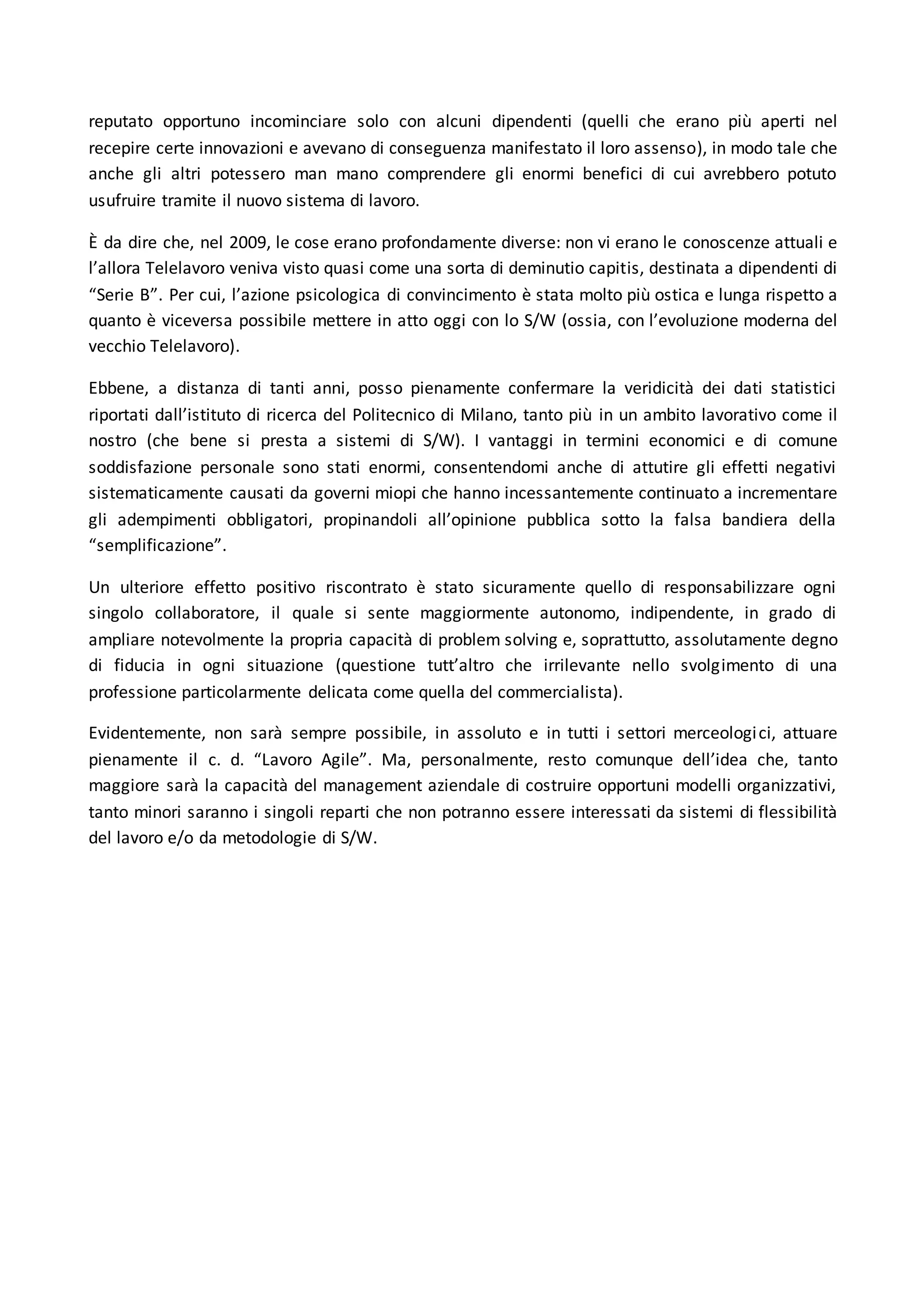 reputato opportuno incominciare solo con alcuni dipendenti (quelli che erano più aperti nel
recepire certe innovazioni e avevano di conseguenza manifestato il loro assenso), in modo tale che
anche gli altri potessero man mano comprendere gli enormi benefici di cui avrebbero potuto
usufruire tramite il nuovo sistema di lavoro.
È da dire che, nel 2009, le cose erano profondamente diverse: non vi erano le conoscenze attuali e
l’allora Telelavoro veniva visto quasi come una sorta di deminutio capitis, destinata a dipendenti di
“Serie B”. Per cui, l’azione psicologica di convincimento è stata molto più ostica e lunga rispetto a
quanto è viceversa possibile mettere in atto oggi con lo S/W (ossia, con l’evoluzione moderna del
vecchio Telelavoro).
Ebbene, a distanza di tanti anni, posso pienamente confermare la veridicità dei dati statistici
riportati dall’istituto di ricerca del Politecnico di Milano, tanto più in un ambito lavorativo come il
nostro (che bene si presta a sistemi di S/W). I vantaggi in termini economici e di comune
soddisfazione personale sono stati enormi, consentendomi anche di attutire gli effetti negativi
sistematicamente causati da governi miopi che hanno incessantemente continuato a incrementare
gli adempimenti obbligatori, propinandoli all’opinione pubblica sotto la falsa bandiera della
“semplificazione”.
Un ulteriore effetto positivo riscontrato è stato sicuramente quello di responsabilizzare ogni
singolo collaboratore, il quale si sente maggiormente autonomo, indipendente, in grado di
ampliare notevolmente la propria capacità di problem solving e, soprattutto, assolutamente degno
di fiducia in ogni situazione (questione tutt’altro che irrilevante nello svolgimento di una
professione particolarmente delicata come quella del commercialista).
Evidentemente, non sarà sempre possibile, in assoluto e in tutti i settori merceologici, attuare
pienamente il c. d. “Lavoro Agile”. Ma, personalmente, resto comunque dell’idea che, tanto
maggiore sarà la capacità del management aziendale di costruire opportuni modelli organizzativi,
tanto minori saranno i singoli reparti che non potranno essere interessati da sistemi di flessibilità
del lavoro e/o da metodologie di S/W.
 