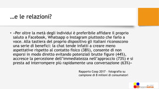 …e le relazioni?
• «Per oltre la metà degli individui è preferibile affidare il proprio
saluto a Facebook, Whatsapp o Instagram piuttosto che farlo a
voce. Alla tastiera del proprio dispositivo gli italiani riconoscono
una serie di benefici: la chat tende infatti a creare meno
aspettative rispetto al contatto fisico (38%), consente di non
esporsi in modo diretto evitando potenziali brutte figure (44%),
accresce la percezione dell’immediatezza nell’approccio (73%) e si
presta ad interrompere più rapidamente una conversazione (63%)»
Rapporto Coop 2017 – fotografia su
campione di 8 milioni di consumatori
 