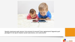 Quando cresceranno quali saranno i loro processi di consumo? Come ragioneranno? Seguendo quali
paradigmi? E che tipo di relazioni sociali costruiranno, se le costruiranno?
 