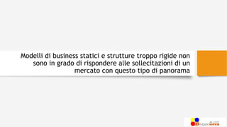 Modelli di business statici e strutture troppo rigide non
sono in grado di rispondere alle sollecitazioni di un
mercato con questo tipo di panorama
 