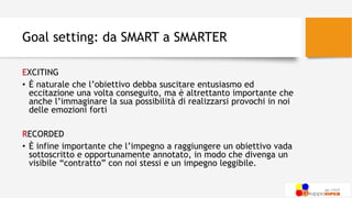 Goal setting: da SMART a SMARTER
EXCITING
• È naturale che l’obiettivo debba suscitare entusiasmo ed
eccitazione una volta conseguito, ma è altrettanto importante che
anche l’immaginare la sua possibilità di realizzarsi provochi in noi
delle emozioni forti
RECORDED
• È infine importante che l’impegno a raggiungere un obiettivo vada
sottoscritto e opportunamente annotato, in modo che divenga un
visibile “contratto” con noi stessi e un impegno leggibile.
 