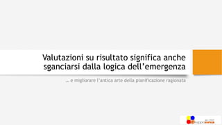 Valutazioni su risultato significa anche
sganciarsi dalla logica dell’emergenza
… e migliorare l’antica arte della pianificazione ragionata
 