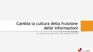 Cambia la cultura della fruizione
delle informazioni
…e cambiano le aspettative del pubblico interno
 