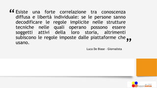 “
”
Esiste una forte correlazione tra conoscenza
diffusa e libertà individuale: se le persone sanno
decodificare le regole implicite nelle strutture
tecniche nelle quali operano possono essere
soggetti attivi della loro storia, altrimenti
subiscono le regole imposte dalle piattaforme che
usano.
Luca De Biase – Giornalista
 