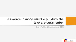 «Lavorare in modo smart è più duro che
lavorare duramente»
Smart Working & Smart Workers - 2016
 