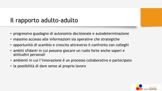 Il rapporto adulto-adulto
• progressivo guadagno di autonomia decisionale e autodeterminazione
• massimo accesso alle informazioni sia operative che strategiche
• opportunità di scambio e crescita attraverso il confronto con colleghi
• ambiti sfidanti in cui possano giocare un ruolo forte anche saperi e
attitudini personali
• ambienti in cui l’innovazione è un processo collaborativo e partecipato
• la possibilità di dare senso al proprio lavoro
 