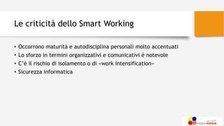 Le criticità dello Smart Working
• Occorrono maturità e autodisciplina personali molto accentuati
• Lo sforzo in termini organizzativi e comunicativi è notevole
• C’è il rischio di isolamento o di «work intensification»
• Sicurezza informatica
 