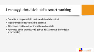 I vantaggi «intuitivi» dello smart working
• Crescita e responsabilizzazione dei collaboratori
• Miglioramento del work-life balance
• Riduzione costi e minor impatto ambientale
• Aumento della produttività (circa 15% a fronte di modello
strutturato)
 