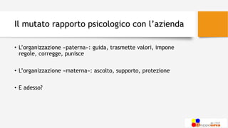 Il mutato rapporto psicologico con l’azienda
• L’organizzazione «paterna»: guida, trasmette valori, impone
regole, corregge, punisce
• L’organizzazione «materna»: ascolto, supporto, protezione
• E adesso?
 
