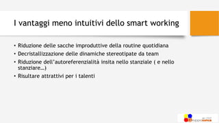 I vantaggi meno intuitivi dello smart working
• Riduzione delle sacche improduttive della routine quotidiana
• Decristallizzazione delle dinamiche stereotipate da team
• Riduzione dell’autoreferenzialità insita nello stanziale ( e nello
stanziare…)
• Risultare attrattivi per i talenti
 