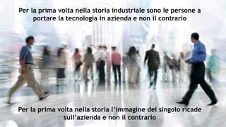 Per la prima volta nella storia industriale sono le persone a
portare la tecnologia in azienda e non il contrario
Per la prima volta nella storia l’immagine del singolo ricade
sull’azienda e non il contrario
 