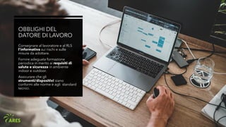 OBBLIGHI DEL
DATORE DI LAVORO
Consegnare al lavoratore e al RLS
l’informativa sui rischi e sulle
misure da adottare.
Fornire adeguata formazione
periodica in merito ai requisiti di
salute e sicurezza in ambiente
indoor e outdoor.
Assicurare che gli
strumenti/dispositivi siano
conformi alle norme e agli standard
tecnici.
 