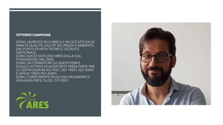 VITTORIO CAMPIONE
SONO LAUREATO IN CHIMICA E MI OCCUPO DA 25
ANNI DI QUALITÀ, SALUTE SICUREZZA E AMBIENTE,
DAL PUNTO DI VISTA TECNICO, LEGALE E
GESTIONALE.
SONO SOCIO DI STUDIO ARES DALLA SUA
FONDAZIONE, NEL 2000.
SONO UN FORMATORE SU QUESTI TEMI E
SVOLGO ATTIVITÀ DI AUDITOR DI TERZA PARTE PER
LE CERTIFICAZIONI ISO 9001, ISO 14001, ISO 50001
E OHSAS 18001/ISO 45001.
SONO COMPONENTE DI ALCUNI ORGANISMI DI
VIGILANZA PER IL D.LGS. 231/2001.
 