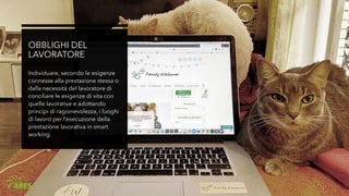 OBBLIGHI DEL
LAVORATORE
Individuare, secondo le esigenze
connesse alla prestazione stessa o
dalla necessità del lavoratore di
conciliare le esigenze di vita con
quelle lavorative e adottando
principi di ragionevolezza, i luoghi
di lavoro per l’esecuzione della
prestazione lavorativa in smart
working.
 