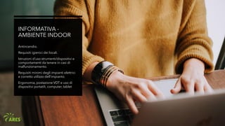 INFORMATIVA -
AMBIENTE INDOOR
Antincendio.
Requisiti igienici dei locali.
Istruzioni d’uso strumenti/dispositivi e
comportamenti da tenere in casi di
malfunzionamento.
Requisiti minimi degli impianti elettrici
e corretto utilizzo dell’impianto.
Ergonomia, postazione VDT e uso di
dispositivi portatili, computer, tablet
 