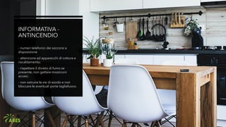 INFORMATIVA -
ANTINCENDIO
- numeri telefonici dei soccorsi a
disposizione
- attenzione ad apparecchi di cottura e
riscaldamento;
- rispettare il divieto di fumo se
presente; non gettare mozziconi
accesi;
- non ostruire le vie di esodo e non
bloccare le eventuali porte tagliafuoco.
 