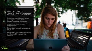 INFORMATIVA -
AMBIENTE OUTDOOR
Esposizione a radiazione solare
prolungata e a condizioni
meteoclimatiche sfavorevoli.
Accorgimenti da adottare in
luoghi isolati.
Presenza di animali, vegetazione,
rifiuti, ecc.
Presenza di sostanze combustibili
o infiammabili e sorgenti di
innesco.
 