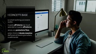 I CONCETTI BASE
Lo smart working può essere
svolto:
in parte all’interno dei locali
aziendali e in parte all’esterno,
senza una postazione fissa,
entro i limiti di durata massima
dell’orario di lavoro giornaliero
e settimanale
 