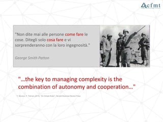 "…the key to managing complexity is the
combination of autonomy and cooperation…"
Y. Morieux, P. Tollman (2014), "Six Simple Rules", Harvard Business Review Press
"Non dite mai alle persone come fare le
cose. Ditegli solo cosa fare e vi
sorprenderanno con la loro ingegnosità."
George Smith Patton
 