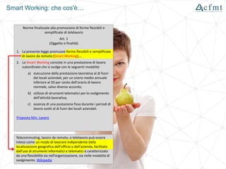 Smart Working: che cos'è…
Norme finalizzate alla promozione di forme flessibili e
semplificate di telelavoro
Art. 1
(Oggetto e finalità)
1. La presente legge promuove forme flessibili e semplificate
di lavoro da remoto (Smart Working),…
2. Lo Smart Working consiste in una prestazione di lavoro
subordinato che si svolge con le seguenti modalità:
a) esecuzione della prestazione lavorativa al di fuori
dei locali aziendali, per un orario medio annuale
inferiore al 50 per cento dell'orario di lavoro
normale, salvo diverso accordo;
b) utilizzo di strumenti telematici per lo svolgimento
dell’attività lavorativa;
c) assenza di una postazione fissa durante i periodi di
lavoro svolti al di fuori dei locali aziendali.
Proposta Min. Lavoro
Telecommuting, lavoro da remoto, o telelavoro può essere
inteso come un modo di lavorare indipendente dalla
localizzazione geografica dell'ufficio o dell'azienda, facilitato
dall'uso di strumenti informatici e telematici e caratterizzato
da una flessibilità sia nell’organizzazione, sia nelle modalità di
svolgimento. Wikipedia
 