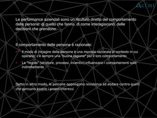 Le performance aziendali sono un risultato diretto del comportamento
delle persone: di quello che fanno, di come interagiscono, delle
decisioni che prendono.
Detto in altro modo, le persone oppongono resistenza ad andare contro quelli
che pensano essere i propri interessi
Il comportamento delle persone è razionale:
 Il modo di (re)agire delle persone è una risposta razionale al contesto in cui
operano; c'è sempre una "buona ragione" per il loro comportamento
 Le "regole" (strutture, processi, incentivi) influenzano i comportamenti solo
indirettamente
 