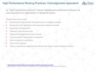 High Performance Working Practices: Coinvolgimento dipendenti
Le "high involvement practices" hanno l'obiettivo di aumentare la fiducia e la
comunicazione tra i dipendenti e il datore di lavoro.
Gli esempi più comuni sono:
 Distribuzione di informazioni sulle performance e strategie aziendali
 Accesso per tutti i dipendenti ai business plan e obiettivi aziendali
 Associazioni dei dipendenti
 Frequenti survey del personale
 Programma di suggerimenti (con incentivi)
 Circoli di qualità / total quality management
 Team auto gestiti o auto diretti
 Team cross-funzionali
 ‘Kaizen’ –specifico sul miglioramento continuo dei sistemi e delle metodiche di lavoro
** "High Performance Work Practices: linking strategy and skills to performance outcomes"
UK Department of Trade and Industry in collaborazione con "Chartered Institute for Personnel and Development"
 