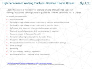 High Performance Working Practices: Gestione Risorse Umane
…sono finalizzate a valorizzare il capitale umano intervenendo sugli skill
dell'organizzazione per migliorare la qualità del lavoro e dei servizi resi al cliente.
Gli esempi più comuni sono:
 Appraisal annuale
 Feedback formale sulla performance lavorativa da parte del responsabile / datore
 Feedback formale sulla performance lavorativa da parte del cliente
 Definizione delle assunzioni in funzione della strategia aziendale
 Strumenti formali di assessment delle competenze per le assunzioni
 Revisione annuale dei fabbisogni formativi
 Formazione allo svolgimento di attività diverse tra di loro
 Programmi di formazione (skills development) continua
 Processi strutturati di introduzione in azienda (Structured Induction Training)
 Work-(re)design
 Mentoring
 QA assurance (e.g. ISO9000 o equivalenti)
 Adozione del Business Excellence Model o equivalente
** "High Performance Work Practices: linking strategy and skills to performance outcomes"
UK Department of Trade and Industry in collaborazione con "Chartered Institute for Personnel and Development"
 