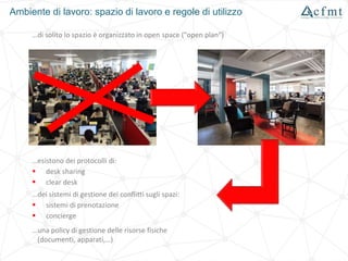 Ambiente di lavoro: spazio di lavoro e regole di utilizzo
…di solito lo spazio è organizzato in open space ("open plan")
…esistono dei protocolli di:
 desk sharing
 clear desk
…dei sistemi di gestione dei conflitti sugli spazi:
 sistemi di prenotazione
 concierge
…una policy di gestione delle risorse fisiche
(documenti, apparati,…)
 