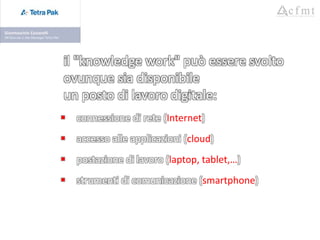 il "knowledge work" può essere svolto
ovunque sia disponibile
un posto di lavoro digitale:
 connessione di rete (Internet)
 accesso alle applicazioni (cloud)
 postazione di lavoro (laptop, tablet,…)
 strumenti di comunicazione (smartphone)
 