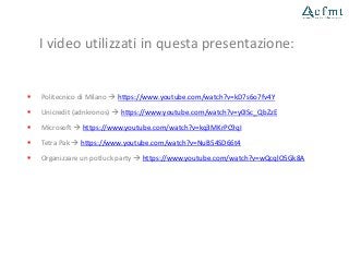 I video utilizzati in questa presentazione:
 Politecnico di Milano  https://www.youtube.com/watch?v=kD7s6o7fv4Y
 Unicredit (adnkronos)  https://www.youtube.com/watch?v=y0ISc_QbZzE
 Microsoft  https://www.youtube.com/watch?v=kq3MKrPC9qI
 Tetra Pak  https://www.youtube.com/watch?v=NuB54SD66t4
 Organizzare un potluck party  https://www.youtube.com/watch?v=wQcqlO5Gk8A
 
