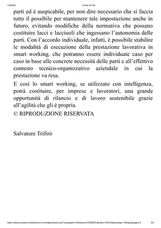 1/9/2020 Il Sole 24 Ore
https://www.quotidiano.ilsole24ore.com/sfoglio/aviator.php?newspaper=S24&issue=20200901&edition=SOLE&startpage=1&displaypages=2 5/5
parti ed è auspicabile, per non dire necessario che si faccia
tutto il possibile per mantenere tale impostazione anche in
futuro, evitando modifiche della normativa che possano
costituire lacci e lacciuoli che ingessano l’autonomia delle
parti. Con l’accordo individuale, infatti, è possibile stabilire
le modalità di esecuzione della prestazione lavorativa in
smart working, che potranno essere individuate caso per
caso in base alle concrete necessità delle parti e all’effettivo
contesto tecnico-organizzativo aziendale in cui la
prestazione va resa.
E così lo smart working, se utilizzato con intelligenza,
potrà costituire, per imprese e lavoratori, una grande
opportunità di rilancio e di lavoro sostenibile grazie
all’agilità che gli è propria.
© RIPRODUZIONE RISERVATA
Salvatore Trifirò
 