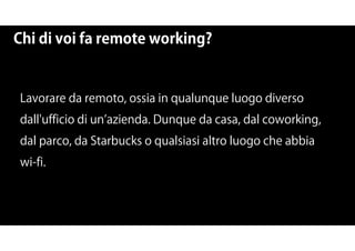 Chi di voi fa remote working?
Lavorare da remoto, ossia in qualunque luogo diverso
dall'ufficio di un azienda. Dunque da casa, dal coworking,
dal parco, da Starbucks o qualsiasi altro luogo che abbia
wi-fi.
 
