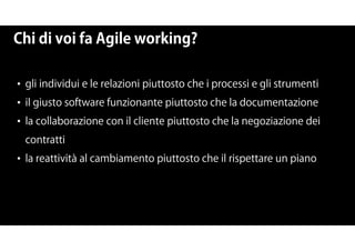 Chi di voi fa Agile working?
• gli individui e le relazioni piuttosto che i processi e gli strumenti
• il giusto software funzionante piuttosto che la documentazione
• la collaborazione con il cliente piuttosto che la negoziazione dei
contratti
• la reattività al cambiamento piuttosto che il rispettare un piano
 