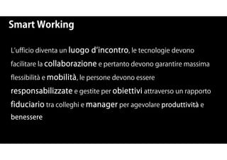 Smart Working
L ufficio diventa un luogo d incontro, le tecnologie devono
facilitare la collaborazione e pertanto devono garantire massima
flessibilità e mobilità, le persone devono essere
responsabilizzate e gestite per obiettivi attraverso un rapporto
fiduciario tra colleghi e manager per agevolare produttività e
benessere
 