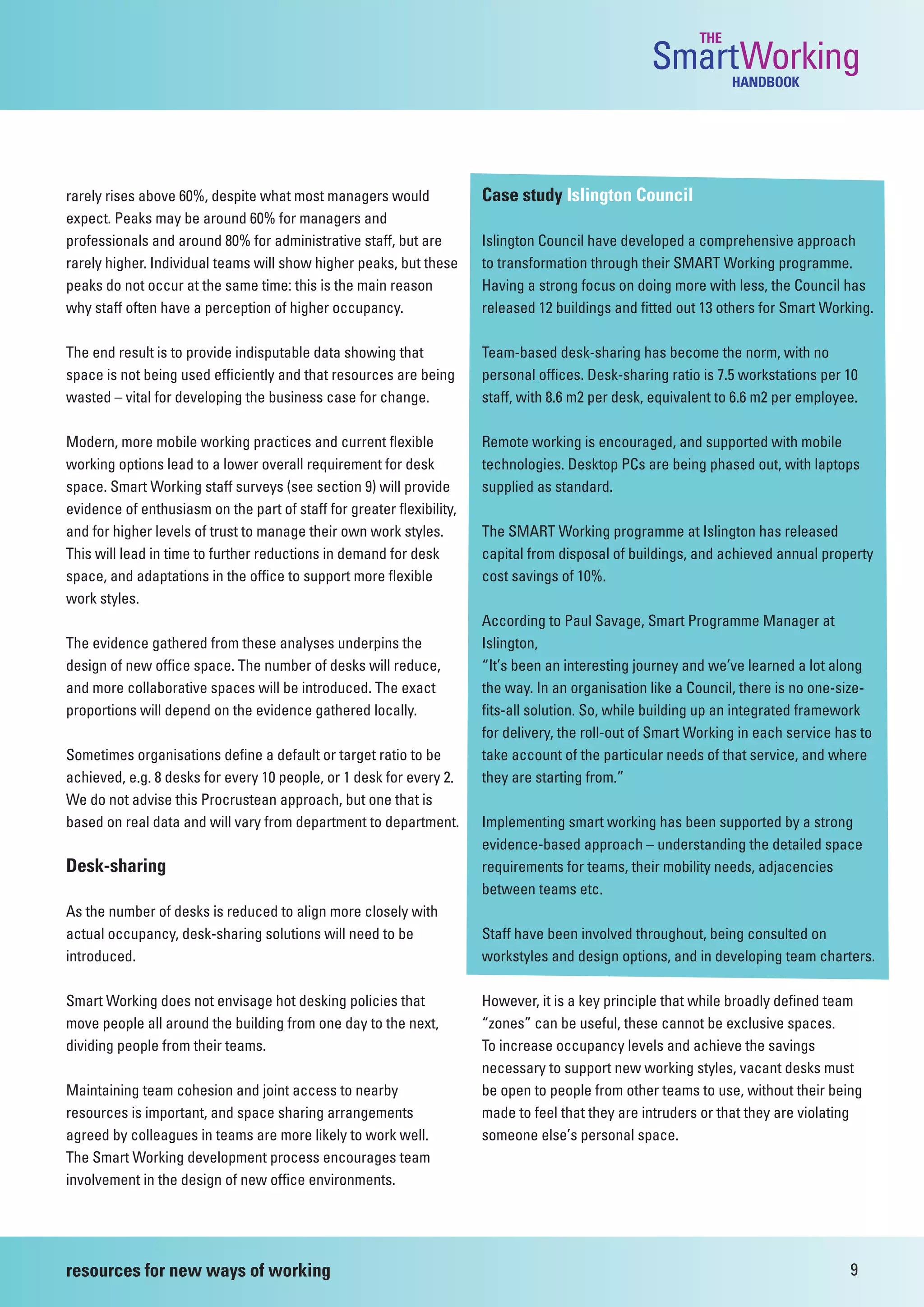 THE
                                                                                                   SmartWorking  HANDBOOK




rarely rises above 60%, despite what most managers would               Case study Islington Council
expect. Peaks may be around 60% for managers and
professionals and around 80% for administrative staff, but are         Islington Council have developed a comprehensive approach
rarely higher. Individual teams will show higher peaks, but these      to transformation through their SMART Working programme.
peaks do not occur at the same time: this is the main reason           Having a strong focus on doing more with less, the Council has
why staff often have a perception of higher occupancy.                 released 12 buildings and fitted out 13 others for Smart Working.

The end result is to provide indisputable data showing that            Team-based desk-sharing has become the norm, with no
space is not being used efficiently and that resources are being       personal offices. Desk-sharing ratio is 7.5 workstations per 10
wasted – vital for developing the business case for change.            staff, with 8.6 m2 per desk, equivalent to 6.6 m2 per employee.

Modern, more mobile working practices and current flexible             Remote working is encouraged, and supported with mobile
working options lead to a lower overall requirement for desk           technologies. Desktop PCs are being phased out, with laptops
space. Smart Working staff surveys (see section 9) will provide        supplied as standard.
evidence of enthusiasm on the part of staff for greater flexibility,
and for higher levels of trust to manage their own work styles.        The SMART Working programme at Islington has released
This will lead in time to further reductions in demand for desk        capital from disposal of buildings, and achieved annual property
space, and adaptations in the office to support more flexible          cost savings of 10%.
work styles.
                                                                       According to Paul Savage, Smart Programme Manager at
The evidence gathered from these analyses underpins the                Islington,
design of new office space. The number of desks will reduce,           “It’s been an interesting journey and we’ve learned a lot along
and more collaborative spaces will be introduced. The exact            the way. In an organisation like a Council, there is no one-size-
proportions will depend on the evidence gathered locally.              fits-all solution. So, while building up an integrated framework
                                                                       for delivery, the roll-out of Smart Working in each service has to
Sometimes organisations define a default or target ratio to be         take account of the particular needs of that service, and where
achieved, e.g. 8 desks for every 10 people, or 1 desk for every 2.     they are starting from.”
We do not advise this Procrustean approach, but one that is
based on real data and will vary from department to department.        Implementing smart working has been supported by a strong
                                                                       evidence-based approach – understanding the detailed space
Desk-sharing                                                           requirements for teams, their mobility needs, adjacencies
                                                                       between teams etc.
As the number of desks is reduced to align more closely with
actual occupancy, desk-sharing solutions will need to be               Staff have been involved throughout, being consulted on
introduced.                                                            workstyles and design options, and in developing team charters.

Smart Working does not envisage hot desking policies that              However, it is a key principle that while broadly defined team
move people all around the building from one day to the next,          “zones” can be useful, these cannot be exclusive spaces.
dividing people from their teams.                                      To increase occupancy levels and achieve the savings
                                                                       necessary to support new working styles, vacant desks must
Maintaining team cohesion and joint access to nearby                   be open to people from other teams to use, without their being
resources is important, and space sharing arrangements                 made to feel that they are intruders or that they are violating
agreed by colleagues in teams are more likely to work well.            someone else’s personal space.
The Smart Working development process encourages team
involvement in the design of new office environments.




resources for new ways of working                                                                                                    9
 