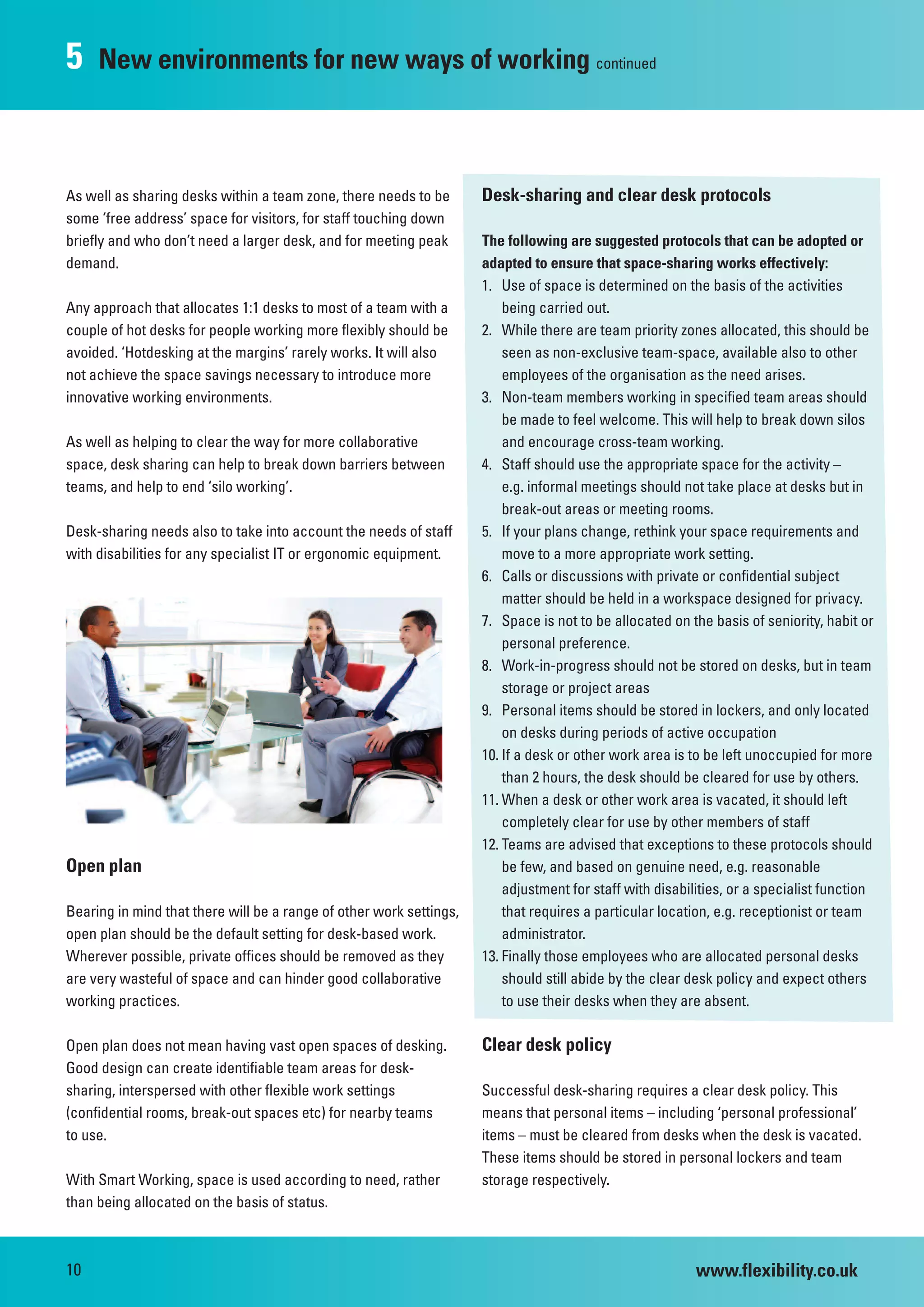 5    New environments for new ways of working continued



As well as sharing desks within a team zone, there needs to be       Desk-sharing and clear desk protocols
some ‘free address’ space for visitors, for staff touching down
briefly and who don’t need a larger desk, and for meeting peak       The following are suggested protocols that can be adopted or
demand.                                                              adapted to ensure that space-sharing works effectively:
                                                                     1. Use of space is determined on the basis of the activities
Any approach that allocates 1:1 desks to most of a team with a           being carried out.
couple of hot desks for people working more flexibly should be       2. While there are team priority zones allocated, this should be
avoided. ‘Hotdesking at the margins’ rarely works. It will also          seen as non-exclusive team-space, available also to other
not achieve the space savings necessary to introduce more                employees of the organisation as the need arises.
innovative working environments.                                     3. Non-team members working in specified team areas should
                                                                         be made to feel welcome. This will help to break down silos
As well as helping to clear the way for more collaborative               and encourage cross-team working.
space, desk sharing can help to break down barriers between          4. Staff should use the appropriate space for the activity –
teams, and help to end ‘silo working’.                                   e.g. informal meetings should not take place at desks but in
                                                                         break-out areas or meeting rooms.
Desk-sharing needs also to take into account the needs of staff      5. If your plans change, rethink your space requirements and
with disabilities for any specialist IT or ergonomic equipment.          move to a more appropriate work setting.
                                                                     6. Calls or discussions with private or confidential subject
                                                                         matter should be held in a workspace designed for privacy.
                                                                     7. Space is not to be allocated on the basis of seniority, habit or
                                                                         personal preference.
                                                                     8. Work-in-progress should not be stored on desks, but in team
                                                                         storage or project areas
                                                                     9. Personal items should be stored in lockers, and only located
                                                                         on desks during periods of active occupation
                                                                     10. If a desk or other work area is to be left unoccupied for more
                                                                         than 2 hours, the desk should be cleared for use by others.
                                                                     11. When a desk or other work area is vacated, it should left
                                                                         completely clear for use by other members of staff
                                                                     12. Teams are advised that exceptions to these protocols should
Open plan                                                                be few, and based on genuine need, e.g. reasonable
                                                                         adjustment for staff with disabilities, or a specialist function
Bearing in mind that there will be a range of other work settings,       that requires a particular location, e.g. receptionist or team
open plan should be the default setting for desk-based work.             administrator.
Wherever possible, private offices should be removed as they         13. Finally those employees who are allocated personal desks
are very wasteful of space and can hinder good collaborative             should still abide by the clear desk policy and expect others
working practices.                                                       to use their desks when they are absent.

Open plan does not mean having vast open spaces of desking.          Clear desk policy
Good design can create identifiable team areas for desk-
sharing, interspersed with other flexible work settings              Successful desk-sharing requires a clear desk policy. This
(confidential rooms, break-out spaces etc) for nearby teams          means that personal items – including ‘personal professional’
to use.                                                              items – must be cleared from desks when the desk is vacated.
                                                                     These items should be stored in personal lockers and team
With Smart Working, space is used according to need, rather          storage respectively.
than being allocated on the basis of status.



10                                                                                                        www.flexibility.co.uk
 