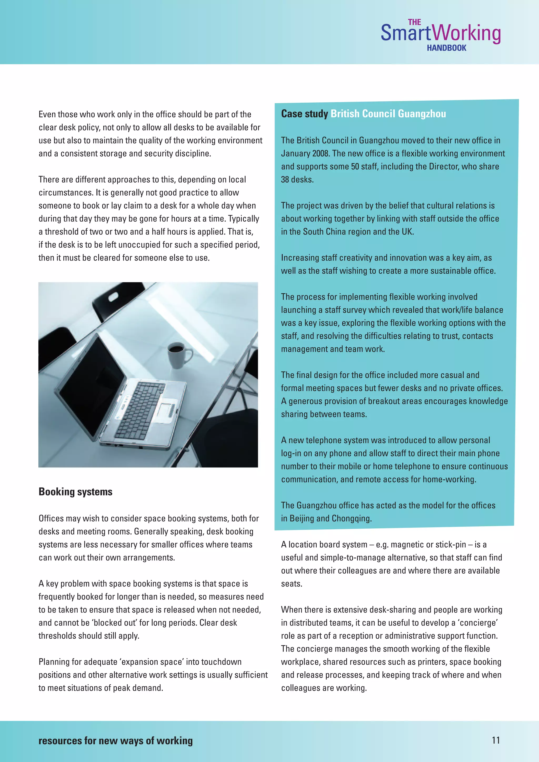 THE
                                                                                                  SmartWorking  HANDBOOK




Even those who work only in the office should be part of the          Case study British Council Guangzhou
clear desk policy, not only to allow all desks to be available for
use but also to maintain the quality of the working environment       The British Council in Guangzhou moved to their new office in
and a consistent storage and security discipline.                     January 2008. The new office is a flexible working environment
                                                                      and supports some 50 staff, including the Director, who share
There are different approaches to this, depending on local            38 desks.
circumstances. It is generally not good practice to allow
someone to book or lay claim to a desk for a whole day when           The project was driven by the belief that cultural relations is
during that day they may be gone for hours at a time. Typically       about working together by linking with staff outside the office
a threshold of two or two and a half hours is applied. That is,       in the South China region and the UK.
if the desk is to be left unoccupied for such a specified period,
then it must be cleared for someone else to use.                      Increasing staff creativity and innovation was a key aim, as
                                                                      well as the staff wishing to create a more sustainable office.

                                                                      The process for implementing flexible working involved
                                                                      launching a staff survey which revealed that work/life balance
                                                                      was a key issue, exploring the flexible working options with the
                                                                      staff, and resolving the difficulties relating to trust, contacts
                                                                      management and team work.

                                                                      The final design for the office included more casual and
                                                                      formal meeting spaces but fewer desks and no private offices.
                                                                      A generous provision of breakout areas encourages knowledge
                                                                      sharing between teams.

                                                                      A new telephone system was introduced to allow personal
                                                                      log-in on any phone and allow staff to direct their main phone
                                                                      number to their mobile or home telephone to ensure continuous
                                                                      communication, and remote access for home-working.
Booking systems
                                                                      The Guangzhou office has acted as the model for the offices
Offices may wish to consider space booking systems, both for          in Beijing and Chongqing.
desks and meeting rooms. Generally speaking, desk booking
systems are less necessary for smaller offices where teams            A location board system – e.g. magnetic or stick-pin – is a
can work out their own arrangements.                                  useful and simple-to-manage alternative, so that staff can find
                                                                      out where their colleagues are and where there are available
A key problem with space booking systems is that space is             seats.
frequently booked for longer than is needed, so measures need
to be taken to ensure that space is released when not needed,         When there is extensive desk-sharing and people are working
and cannot be ‘blocked out’ for long periods. Clear desk              in distributed teams, it can be useful to develop a ‘concierge’
thresholds should still apply.                                        role as part of a reception or administrative support function.
                                                                      The concierge manages the smooth working of the flexible
Planning for adequate ‘expansion space’ into touchdown                workplace, shared resources such as printers, space booking
positions and other alternative work settings is usually sufficient   and release processes, and keeping track of where and when
to meet situations of peak demand.                                    colleagues are working.




resources for new ways of working                                                                                                 11
 