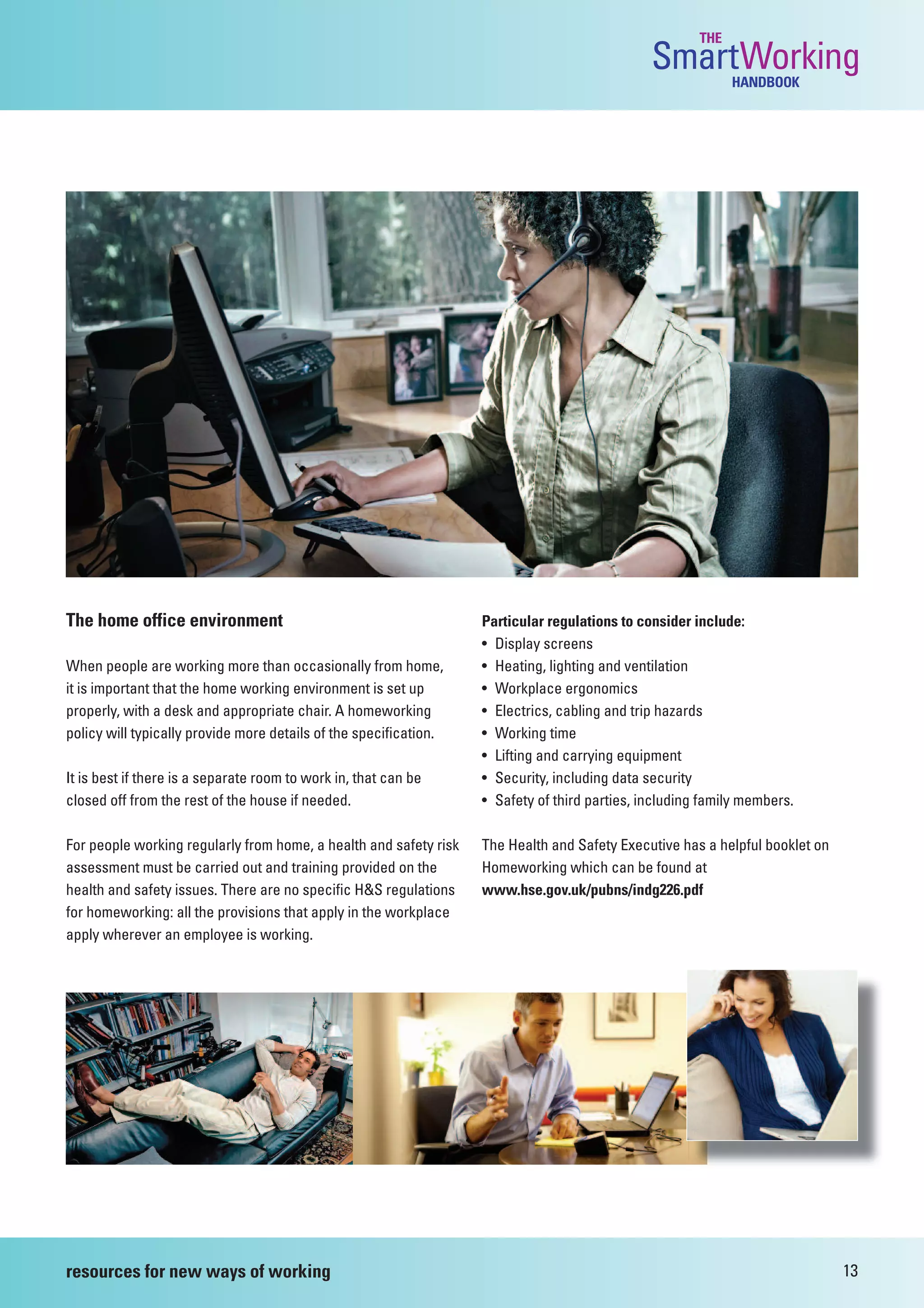 THE
                                                                                               SmartWorking  HANDBOOK




The home office environment                                        Particular regulations to consider include:
                                                                   • Display screens
When people are working more than occasionally from home,          • Heating, lighting and ventilation
it is important that the home working environment is set up        • Workplace ergonomics
properly, with a desk and appropriate chair. A homeworking         • Electrics, cabling and trip hazards
policy will typically provide more details of the specification.   • Working time
                                                                   • Lifting and carrying equipment
It is best if there is a separate room to work in, that can be     • Security, including data security
closed off from the rest of the house if needed.                   • Safety of third parties, including family members.

For people working regularly from home, a health and safety risk   The Health and Safety Executive has a helpful booklet on
assessment must be carried out and training provided on the        Homeworking which can be found at
health and safety issues. There are no specific H&S regulations    www.hse.gov.uk/pubns/indg226.pdf
for homeworking: all the provisions that apply in the workplace
apply wherever an employee is working.




resources for new ways of working                                                                                             13
 