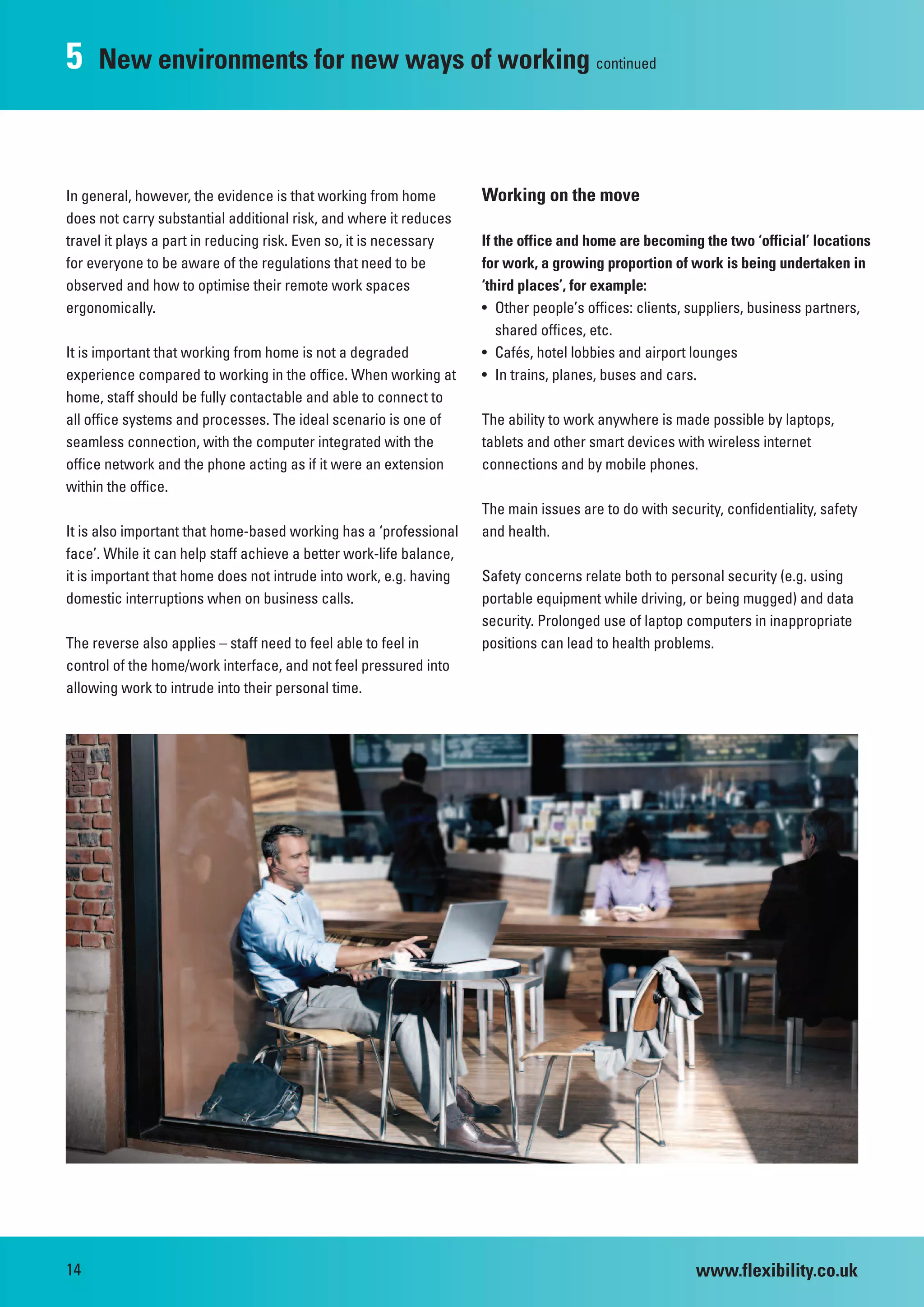 5    New environments for new ways of working continued



In general, however, the evidence is that working from home          Working on the move
does not carry substantial additional risk, and where it reduces
travel it plays a part in reducing risk. Even so, it is necessary    If the office and home are becoming the two ‘official’ locations
for everyone to be aware of the regulations that need to be          for work, a growing proportion of work is being undertaken in
observed and how to optimise their remote work spaces                ‘third places’, for example:
ergonomically.                                                       • Other people’s offices: clients, suppliers, business partners,
                                                                        shared offices, etc.
It is important that working from home is not a degraded             • Cafés, hotel lobbies and airport lounges
experience compared to working in the office. When working at        • In trains, planes, buses and cars.
home, staff should be fully contactable and able to connect to
all office systems and processes. The ideal scenario is one of       The ability to work anywhere is made possible by laptops,
seamless connection, with the computer integrated with the           tablets and other smart devices with wireless internet
office network and the phone acting as if it were an extension       connections and by mobile phones.
within the office.
                                                                     The main issues are to do with security, confidentiality, safety
It is also important that home-based working has a ‘professional     and health.
face’. While it can help staff achieve a better work-life balance,
it is important that home does not intrude into work, e.g. having    Safety concerns relate both to personal security (e.g. using
domestic interruptions when on business calls.                       portable equipment while driving, or being mugged) and data
                                                                     security. Prolonged use of laptop computers in inappropriate
The reverse also applies – staff need to feel able to feel in        positions can lead to health problems.
control of the home/work interface, and not feel pressured into
allowing work to intrude into their personal time.




14                                                                                                       www.flexibility.co.uk
 