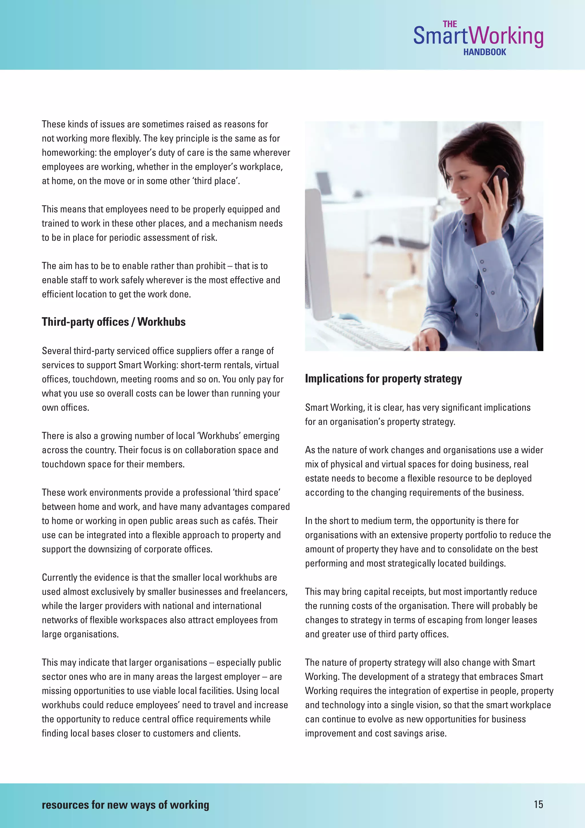 THE
                                                                                                 SmartWorking  HANDBOOK




These kinds of issues are sometimes raised as reasons for
not working more flexibly. The key principle is the same as for
homeworking: the employer’s duty of care is the same wherever
employees are working, whether in the employer’s workplace,
at home, on the move or in some other ‘third place’.

This means that employees need to be properly equipped and
trained to work in these other places, and a mechanism needs
to be in place for periodic assessment of risk.

The aim has to be to enable rather than prohibit – that is to
enable staff to work safely wherever is the most effective and
efficient location to get the work done.

Third-party offices / Workhubs

Several third-party serviced office suppliers offer a range of
services to support Smart Working: short-term rentals, virtual
offices, touchdown, meeting rooms and so on. You only pay for       Implications for property strategy
what you use so overall costs can be lower than running your
own offices.                                                        Smart Working, it is clear, has very significant implications
                                                                    for an organisation’s property strategy.
There is also a growing number of local ‘Workhubs’ emerging
across the country. Their focus is on collaboration space and       As the nature of work changes and organisations use a wider
touchdown space for their members.                                  mix of physical and virtual spaces for doing business, real
                                                                    estate needs to become a flexible resource to be deployed
These work environments provide a professional ‘third space’        according to the changing requirements of the business.
between home and work, and have many advantages compared
to home or working in open public areas such as cafés. Their        In the short to medium term, the opportunity is there for
use can be integrated into a flexible approach to property and      organisations with an extensive property portfolio to reduce the
support the downsizing of corporate offices.                        amount of property they have and to consolidate on the best
                                                                    performing and most strategically located buildings.
Currently the evidence is that the smaller local workhubs are
used almost exclusively by smaller businesses and freelancers,      This may bring capital receipts, but most importantly reduce
while the larger providers with national and international          the running costs of the organisation. There will probably be
networks of flexible workspaces also attract employees from         changes to strategy in terms of escaping from longer leases
large organisations.                                                and greater use of third party offices.

This may indicate that larger organisations – especially public     The nature of property strategy will also change with Smart
sector ones who are in many areas the largest employer – are        Working. The development of a strategy that embraces Smart
missing opportunities to use viable local facilities. Using local   Working requires the integration of expertise in people, property
workhubs could reduce employees’ need to travel and increase        and technology into a single vision, so that the smart workplace
the opportunity to reduce central office requirements while         can continue to evolve as new opportunities for business
finding local bases closer to customers and clients.                improvement and cost savings arise.




resources for new ways of working                                                                                                   15
 